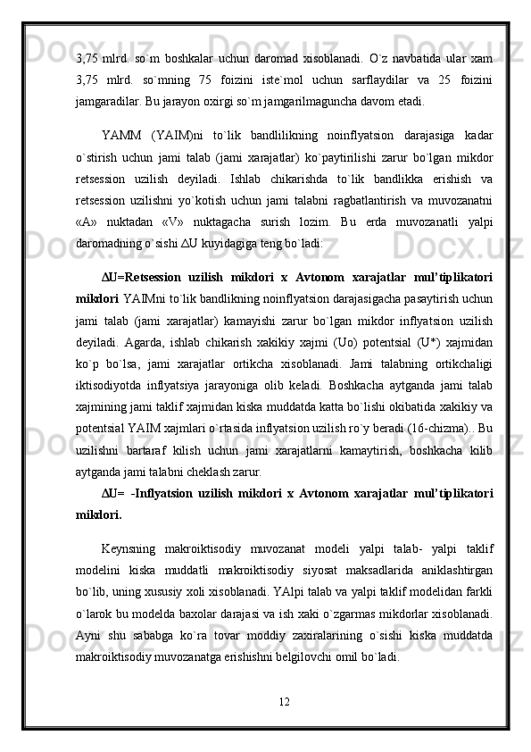 3,75   mlrd.   so`m   boshkalar   uchun   daromad   xisoblanadi.   O`z   navbatida   ular   xam
3,75   mlrd.   so`mning   75   foizini   iste`mol   uchun   sarflaydilar   va   25   foizini
jamgaradilar. Bu jarayon oxirgi so`m jamgarilmaguncha davom etadi. 
YAMM   (YAIM)ni   to`lik   bandlilikning   noinflyatsion   darajasiga   kadar
o`stirish   uchun   jami   talab   (jami   xarajatlar)   ko`paytirilishi   zarur   bo`lgan   mikdor
retsession   uzilish   deyiladi.   Ishlab   chikarishda   to`lik   bandlikka   erishish   va
retsession   uzilishni   yo`kotish   uchun   jami   talabni   ragbatlantirish   va   muvozanatni
«A»   nuktadan   «V»   nuktagacha   surish   lozim.   Bu   erda   muvozanatli   yalpi
daromadning o`sishi  Δ U kuyidagiga teng bo`ladi:
Δ U=Retsession   uzilish   mikdori   x   Avtonom   xarajatlar   mul’tiplikatori
mikdori   YAIMni to`lik bandlikning noinflyatsion darajasigacha pasaytirish uchun
jami   talab   (jami   xarajatlar)   kamayishi   zarur   bo`lgan   mikdor   inflyatsion   uzilish
deyiladi.   Agarda,   ishlab   chikarish   xakikiy   xajmi   (Uo)   potentsial   (U*)   xajmidan
ko`p   bo`lsa,   jami   xarajatlar   ortikcha   xisoblanadi.   Jami   talabning   ortikchaligi
iktisodiyotda   inflyatsiya   jarayoniga   olib   keladi.   Boshkacha   aytganda   jami   talab
xajmining jami taklif xajmidan kiska muddatda katta bo`lishi okibatida xakikiy va
potentsial YAIM xajmlari o`rtasida inflyatsion uzilish ro`y beradi (16-chizma).. Bu
uzilishni   bartaraf   kilish   uchun   jami   xarajatlarni   kamaytirish,   boshkacha   kilib
aytganda jami talabni cheklash zarur. 
Δ U=   -Inflyatsion   uzilish   mikdori   x   Avtonom   xarajatlar   mul’tiplikatori
mikdori.  
Keynsning   makroiktisodiy   muvozanat   modeli   yalpi   talab-   yalpi   taklif
modelini   kiska   muddatli   makroiktisodiy   siyosat   maksadlarida   aniklashtirgan
bo`lib, uning xususiy xoli xisoblanadi. YAlpi talab va yalpi taklif modelidan farkli
o`larok bu modelda baxolar darajasi va ish xaki o`zgarmas mikdorlar xisoblanadi.
Ayni   shu   sababga   ko`ra   tovar   moddiy   zaxiralarining   o`sishi   kiska   muddatda
makroiktisodiy muvozanatga erishishni belgilovchi omil bo`ladi.
12 