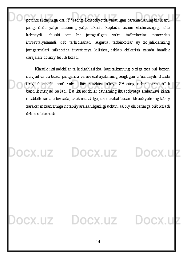 potentsial xajmiga esa (Y*) teng. Iktisodiyotda yaratilgan daromadlaning bir kismi
jamgarilishi   yalpi   talabning   yalpi   taklifni   koplashi   uchun   etishmasligiga   olib
kelmaydi,   chunki   xar   bir   jamgarilgan   so`m   tadbirkorlar   tomonidan
investitsiyalanadi,   deb   ta`kidlashadi.   Agarda,   tadbirkorlar   uy   xo`jaliklarining
jamgarmalari   mikdorida   investitsiya   kilishsa,   ishlab   chikarish   xamda   bandlik
darajalari doimiy bo`lib koladi. 
Klassik   iktisodchilar   ta`kidlashlaricha,   kapitalizmning   o`ziga   xos   pul   bozori
mavjud va bu bozor jamgarma va investitsiyalarning tengligini ta`minlaydi. Bunda
tenglashtiruvchi   omil   rolini   foiz   stavkasi   o`taydi.SHuning   uchun   xam   to`lik
bandlik mavjud bo`ladi. Bu iktisodchilar davlatning iktisodiyotga aralashuvi kiska
muddatli samara bersada,   uzok muddatga, oxir-okibat bozor iktisodiyotining tabiiy
xarakat mexanizmiga notabiiy aralashilganligi uchun, salbiy okibatlarga olib keladi
deb xisoblashadi. 
14