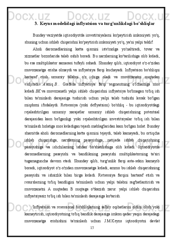 3. Keyns modelidagi inflyatsion va turg'unlikdagi bo'shliqlar
Bunday vaziyatda iqtisodiyotda investitsiyalarni ko'paytirish imkoniyati yo'q,
shuning uchun ishlab chiqarishni ko'paytirish imkoniyati yo'q, ya'ni yalpi taklif. 
Aholi   daromadlarining   katta   qismini   iste'molga   yo'naltiradi,   tovar   va
xizmatlar bozorlarida talab oshib boradi. Bu narxlarning ko'tarilishiga olib keladi,
bu esa multiplikator samarasi tufayli oshadi. Shunday qilib, iqtisodiyot o'z-o'zidan
muvozanatga erisha  olmaydi  va inflyatsiya farqi kuchayadi. Inflyatsion bo'shliqni
bartaraf   etish   umumiy   talabni   o'z   ichiga   oladi   va   muvozanatni   nuqtadan
«siljitadi».   A   aniq   B ...   Grafada   inflyatsiya   farqi   segmentning   o'lchamiga   mos
keladi   BK   va   muvozanatli   yalpi   ishlab   chiqarishni   inflyatsiya   bo'lmagan   to'liq   ish
bilan   ta'minlash   darajasiga   tushirish   uchun   yalpi   talab   tushishi   kerak   bo'lgan
miqdorni   ifodalaydi.   Retsessiya   (yoki   deflyatsion)   bo'shliq   -   bu   iqtisodiyotdagi
rejalashtirilgan   umumiy   xarajatlar   umumiy   ishlab   chiqarishning   potentsial
darajasidan   kam   bo'lganligi   yoki   rejalashtirilgan   investitsiyalar   to'liq   ish   bilan
ta'minlash holatiga mos keladigan tejash mablag'laridan kam bo'lgan holat. Bunday
sharoitda aholi daromadlarning katta qismini tejaydi, talab kamayadi, bu ortiqcha
ishlab   chiqarishga,   narxlarning   pasayishiga,   natijada   ishlab   chiqarishning
pasayishiga   va   ishchilarning   ishdan   bo'shatilishiga   olib   keladi.   Iqtisodiyotda
daromadlarning   pasayishi   va   bandlikning   pasayishi   multiplikatorning   ta'siri
tugamaguncha   davom   etadi.   Shunday   qilib,   turg'unlik   farqi   asta-sekin   kamayib
boradi, iqtisodiyot o'z-o'zidan muvozanatga keladi, ammo bu ishlab chiqarishning
pasayishi   va   ishsizlik   bilan   birga   keladi.   Retsessiya   farqini   bartaraf   etish   va
resurslarning   to'liq   bandligini   ta'minlash   uchun   yalpi   talabni   rag'batlantirish   va
muvozanatni   A   nuqtadan   B   nuqtaga   o'tkazish   zarur.   yalpi   ishlab   chiqarishni
inflyatsiyasiz to'liq ish bilan ta'minlash darajasiga ko'tarish. 
Inflyatsion va resessional  bo'shliqlarning salbiy oqibatlarini oldini olish yoki
kamaytirish, iqtisodiyotning to'liq bandlik darajasiga imkon qadar yaqin darajadagi
muvozanatga   erishishini   ta'minlash   uchun   J.M.Keyns   iqtisodiyotni   davlat
15 