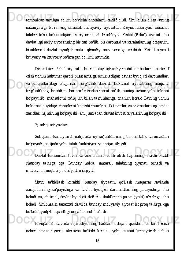 tomonidan   tartibga   solish   bo'yicha   choralarni   taklif   qildi.   Shu   bilan   birga,   uning
nazariyasiga   ko'ra,   eng   samarali   moliyaviy   siyosatdir.   Keyns   nazariyasi   samarali
talabni  ta'sir  ko'rsatadigan  asosiy  omil  deb hisoblaydi. Fiskal  (fiskal)  siyosat  - bu
davlat iqtisodiy siyosatining bir turi bo'lib, bu daromad va xarajatlarning o'zgarishi
hisoblanadi   davlat   byudjeti   makroiqtisodiy   muvozanatga   erishish.   Fiskal   siyosat
ixtiyoriy va ixtiyoriy bo'lmagan bo'lishi mumkin. 
Diskretsion   fiskal   siyosat   -   bu   noqulay   iqtisodiy   muhit   oqibatlarini   bartaraf
etish uchun hukumat qarori bilan amalga oshiriladigan davlat byudjeti daromadlari
va   xarajatlaridagi   o'zgarish.   Turg'unlik   davrida   hukumat   siyosatining   maqsadi
turg'unlikdagi bo'shliqni bartaraf etishdan iborat bo'lib, buning uchun yalpi talabni
ko'paytirib,  mahsulotni   to'liq  ish   bilan   ta'minlashga   erishish   kerak.   Buning   uchun
hukumat quyidagi choralarni ko'rishi mumkin: 1) tovarlar va xizmatlarning davlat
xaridlari hajmining ko'payishi, shu jumladan davlat investitsiyalarining ko'payishi; 
2) soliq imtiyozlari. 
Soliqlarni   kamaytirish   natijasida   uy   xo'jaliklarining   bir   martalik   daromadlari
ko'payadi, natijada yalpi talab funktsiyasi yuqoriga siljiydi.
Davlat   tomonidan   tovar   va   xizmatlarni   sotib   olish   hajmining   o'sishi   xuddi
shunday   ta'sirga   ega.   Bunday   holda,   samarali   talabning   qiymati   oshadi   va
muvozanat,nuqtasi pozitsiyadan siljiydi. 
Shuni   ta'kidlash   kerakki,   bunday   siyosatni   qo'llash   muqarrar   ravishda
xarajatlarning   ko'payishiga   va   davlat   byudjeti   daromadlarining   pasayishiga   olib
keladi   va,  ehtimol,  davlat  byudjeti  defitsiti   shakllanishiga  va  (yoki)  o'sishiga   olib
keladi. Shubhasiz, tanazzul davrida bunday moliyaviy siyosat ko'proq ta'sirga ega
bo'ladi   byudjet taqchilligi   unga hamroh bo'ladi.
Rivojlanish   davrida   iqtisodiyotning   haddan   tashqari   qizishini   bartaraf   etish
uchun   davlat   siyosati   aksincha   bo'lishi   kerak   -   yalpi   talabni   kamaytirish   uchun
16 