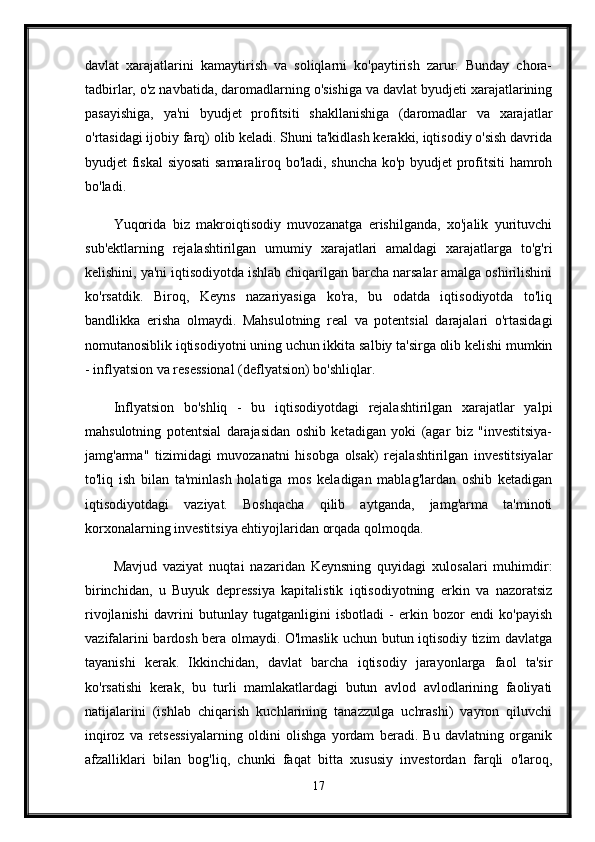 davlat   xarajatlarini   kamaytirish   va   soliqlarni   ko'paytirish   zarur.   Bunday   chora-
tadbirlar, o'z navbatida, daromadlarning o'sishiga va davlat byudjeti xarajatlarining
pasayishiga,   ya'ni   byudjet   profitsiti   shakllanishiga   (daromadlar   va   xarajatlar
o'rtasidagi ijobiy farq) olib keladi. Shuni ta'kidlash kerakki, iqtisodiy o'sish davrida
byudjet fiskal  siyosati  samaraliroq bo'ladi, shuncha ko'p byudjet profitsiti hamroh
bo'ladi. 
Yuqorida   biz   makroiqtisodiy   muvozanatga   erishilganda,   xo'jalik   yurituvchi
sub'ektlarning   rejalashtirilgan   umumiy   xarajatlari   amaldagi   xarajatlarga   to'g'ri
kelishini, ya'ni iqtisodiyotda ishlab chiqarilgan barcha narsalar amalga oshirilishini
ko'rsatdik.   Biroq,   Keyns   nazariyasiga   ko'ra,   bu   odatda   iqtisodiyotda   to'liq
bandlikka   erisha   olmaydi.   Mahsulotning   real   va   potentsial   darajalari   o'rtasidagi
nomutanosiblik iqtisodiyotni uning uchun ikkita salbiy ta'sirga olib kelishi mumkin
- inflyatsion va resessional (deflyatsion) bo'shliqlar.
Inflyatsion   bo'shliq   -   bu   iqtisodiyotdagi   rejalashtirilgan   xarajatlar   yalpi
mahsulotning   potentsial   darajasidan   oshib   ketadigan   yoki   (agar   biz   "investitsiya-
jamg'arma"   tizimidagi   muvozanatni   hisobga   olsak)   rejalashtirilgan   investitsiyalar
to'liq   ish   bilan   ta'minlash   holatiga   mos   keladigan   mablag'lardan   oshib   ketadigan
iqtisodiyotdagi   vaziyat.   Boshqacha   qilib   aytganda,   jamg'arma   ta'minoti
korxonalarning investitsiya ehtiyojlaridan orqada qolmoqda. 
Mavjud   vaziyat   nuqtai   nazaridan   Keynsning   quyidagi   xulosalari   muhimdir:
birinchidan,   u   Buyuk   depressiya   kapitalistik   iqtisodiyotning   erkin   va   nazoratsiz
rivojlanishi   davrini   butunlay   tugatganligini   isbotladi   -   erkin   bozor   endi   ko'payish
vazifalarini bardosh bera olmaydi. O'lmaslik uchun butun iqtisodiy tizim davlatga
tayanishi   kerak.   Ikkinchidan,   davlat   barcha   iqtisodiy   jarayonlarga   faol   ta'sir
ko'rsatishi   kerak,   bu   turli   mamlakatlardagi   butun   avlod   avlodlarining   faoliyati
natijalarini   (ishlab   chiqarish   kuchlarining   tanazzulga   uchrashi)   vayron   qiluvchi
inqiroz   va   retsessiyalarning   oldini   olishga   yordam   beradi.   Bu   davlatning   organik
afzalliklari   bilan   bog'liq,   chunki   faqat   bitta   xususiy   investordan   farqli   o'laroq,
17 
