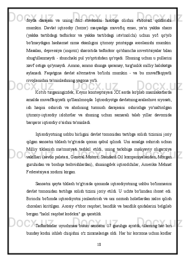 foyda   darajasi   va   uning   foiz   stavkasini   hisobga   olishni   e'tiborsiz   qoldirishi
mumkin.   Davlat   iqtisodiy   (bozor)   maqsadga   muvofiq   emas,   ya'ni   yakka   shaxs
(yakka   tartibdagi   tadbirkor   va   yakka   tartibdagi   iste'molchi)   uchun   yo'l   qo'yib
bo'lmaydigan   hashamat   nima   ekanligini   ijtimoiy   printsipga   asoslanishi   mumkin.
Masalan, depressiya (inqiroz) sharoitida tadbirkor qo'shimcha investitsiyalar bilan
shug'ullanmaydi - shunchaki pul yo'qotishdan qo'rqadi. Shuning uchun u pullarini
xavf ostiga qo'ymaydi. Ammo, ammo shunga qaramay, turg'unlik milliy halokatga
aylanadi.   Faqatgina   davlat   alternativa   bo'lishi   mumkin   -   va   bu   muvaffaqiyatli
rivojlanishni ta'minlashning yagona yo'li.
Ko'rib turganingizdek, Keyns kontseptsiyasi XX asrda ko'plab mamlakatlarda
amalda muvaffaqiyatli qo'llanilmoqda. Iqtisodiyotga davlatning aralashuvi siyosati,
ish   haqini   oshirish   va   aholining   turmush   darajasini   oshirishga   yo'naltirilgan
ijtimoiy-iqtisodiy   islohotlar   va   shuning   uchun   samarali   talab   yillar   davomida
barqaror iqtisodiy o'sishni ta'minladi. 
Iqtisodiyotning ushbu birligini davlat tomonidan tartibga solish tizimini joriy
qilgan sanoatni  tiklash to'g'risida qonun qabul qilindi. Uni amalga oshirish uchun
Milliy   tiklanish   ma'muriyati   tashkil   etildi,   uning   tarkibiga   moliyaviy   oligarxiya
vakillari (savdo palatasi, General Motors, Standard Oil kompaniyalaridan, Morgan
guruhidan   va   boshqa   tashvishlardan),   shuningdek   iqtisodchilar,   Amerika   Mehnat
Federatsiyasi xodimi kirgan.
Sanoatni qayta tiklash to'g'risida qonunda iqtisodiyotning ushbu bo'linmasini
davlat   tomonidan   tartibga   solish   tizimi   joriy   etildi.   U   uchta   bo'limdan   iborat   edi.
Birinchi bo'limda iqtisodiyotni jonlantirish va uni  noxush holatlardan xalos qilish
choralari kiritilgan. Asosiy e'tibor raqobat, bandlik va bandlik qoidalarini belgilab
bergan "halol raqobat kodeksi" ga qaratildi. 
Tadbirkorlar   uyushmasi   butun   sanoatni   17   guruhga   ajratdi,   ularning   har   biri
bunday kodni ishlab chiqishni o'z zimmalariga oldi. Har bir korxona uchun kodlar
18 