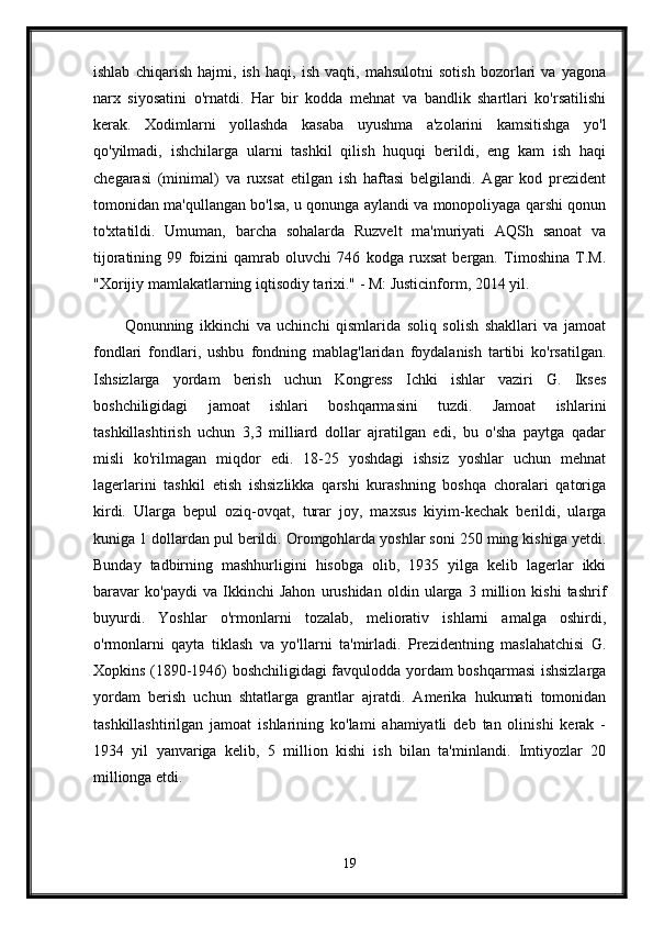 ishlab   chiqarish   hajmi,   ish   haqi,   ish   vaqti,   mahsulotni   sotish   bozorlari   va   yagona
narx   siyosatini   o'rnatdi.   Har   bir   kodda   mehnat   va   bandlik   shartlari   ko'rsatilishi
kerak.   Xodimlarni   yollashda   kasaba   uyushma   a'zolarini   kamsitishga   yo'l
qo'yilmadi,   ishchilarga   ularni   tashkil   qilish   huquqi   berildi,   eng   kam   ish   haqi
chegarasi   (minimal)   va   ruxsat   etilgan   ish   haftasi   belgilandi.   Agar   kod   prezident
tomonidan ma'qullangan bo'lsa, u qonunga aylandi va monopoliyaga qarshi qonun
to'xtatildi.   Umuman,   barcha   sohalarda   Ruzvelt   ma'muriyati   AQSh   sanoat   va
tijoratining   99   foizini   qamrab   oluvchi   746   kodga   ruxsat   bergan.   Timoshina   T.M.
"Xorijiy mamlakatlarning iqtisodiy tarixi." - M: Justicinform, 2014 yil.
Qonunning   ikkinchi   va   uchinchi   qismlarida   soliq   solish   shakllari   va   jamoat
fondlari   fondlari,   ushbu   fondning   mablag'laridan   foydalanish   tartibi   ko'rsatilgan.
Ishsizlarga   yordam   berish   uchun   Kongress   Ichki   ishlar   vaziri   G.   Ikses
boshchiligidagi   jamoat   ishlari   boshqarmasini   tuzdi.   Jamoat   ishlarini
tashkillashtirish   uchun   3,3   milliard   dollar   ajratilgan   edi,   bu   o'sha   paytga   qadar
misli   ko'rilmagan   miqdor   edi.   18-25   yoshdagi   ishsiz   yoshlar   uchun   mehnat
lagerlarini   tashkil   etish   ishsizlikka   qarshi   kurashning   boshqa   choralari   qatoriga
kirdi.   Ularga   bepul   oziq-ovqat,   turar   joy,   maxsus   kiyim-kechak   berildi,   ularga
kuniga 1 dollardan pul berildi. Oromgohlarda yoshlar soni 250 ming kishiga yetdi.
Bunday   tadbirning   mashhurligini   hisobga   olib,   1935   yilga   kelib   lagerlar   ikki
baravar   ko'paydi   va   Ikkinchi   Jahon   urushidan   oldin   ularga   3   million   kishi   tashrif
buyurdi.   Yoshlar   o'rmonlarni   tozalab,   meliorativ   ishlarni   amalga   oshirdi,
o'rmonlarni   qayta   tiklash   va   yo'llarni   ta'mirladi.   Prezidentning   maslahatchisi   G.
Xopkins (1890-1946) boshchiligidagi favqulodda yordam boshqarmasi ishsizlarga
yordam   berish   uchun   shtatlarga   grantlar   ajratdi.   Amerika   hukumati   tomonidan
tashkillashtirilgan   jamoat   ishlarining   ko'lami   ahamiyatli   deb   tan   olinishi   kerak   -
1934   yil   yanvariga   kelib,   5   million   kishi   ish   bilan   ta'minlandi.   Imtiyozlar   20
millionga etdi. 
19 