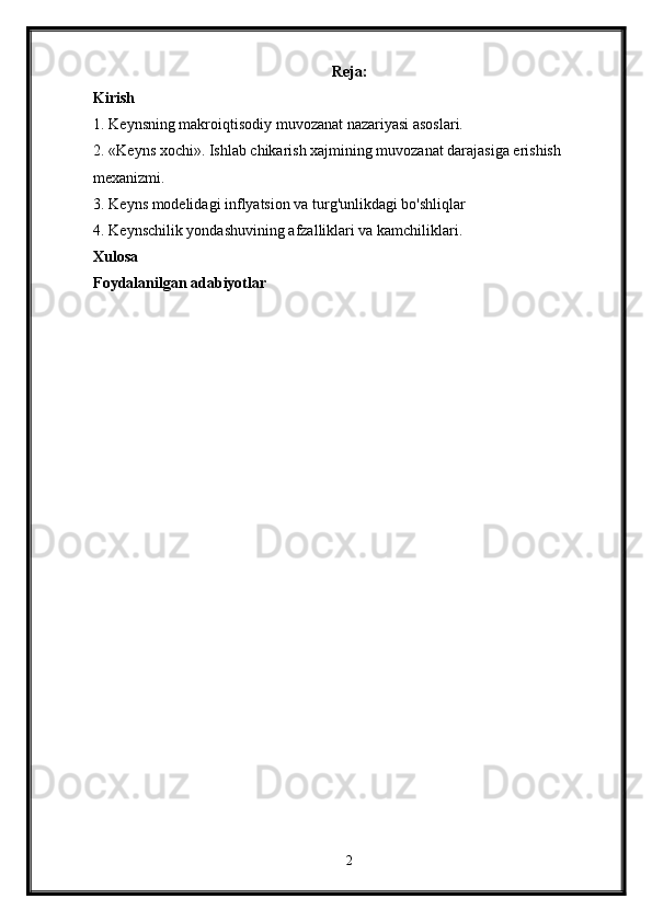 Reja:
Kirish
1. Keynsning makroiqtisodiy muvozanat nazariyasi asoslari. 
2. «Keyns xochi». Ishlab chikarish xajmining muvozanat darajasiga erishish 
mexanizmi. 
3. Keyns modelidagi inflyatsion va turg'unlikdagi bo'shliqlar 
4. Keynschilik yondashuvining afzalliklari va kamchiliklari. 
Xulosa  
Foydalanilgan adabiyotlar  
2 