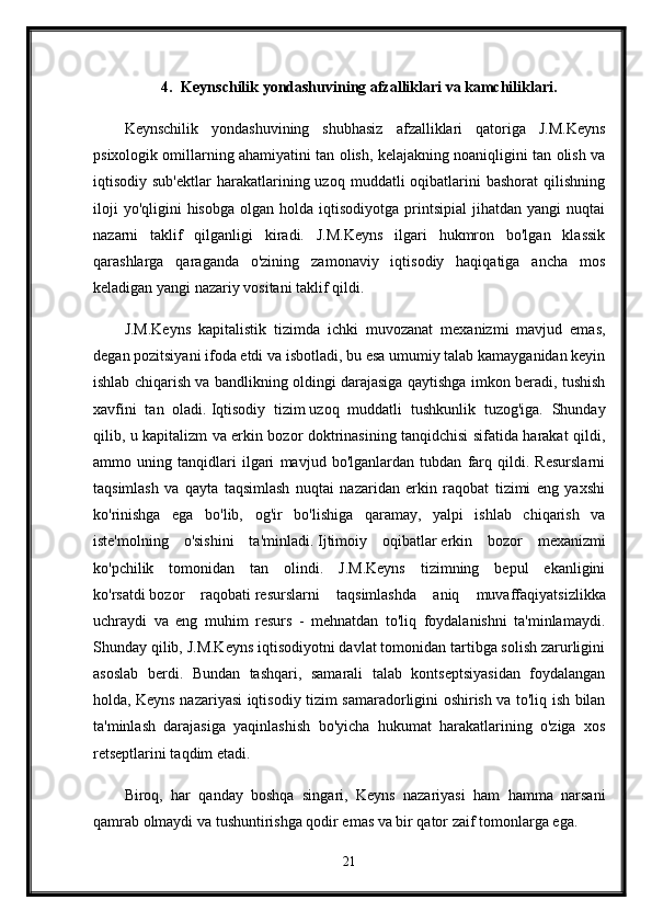 4. Keynschilik yondashuvining afzalliklari va kamchiliklari.
Keynschilik   yondashuvining   shubhasiz   afzalliklari   qatoriga   J.M.Keyns
psixologik omillarning ahamiyatini tan olish, kelajakning noaniqligini tan olish va
iqtisodiy  sub'ektlar  harakatlarining  uzoq  muddatli   oqibatlarini  bashorat   qilishning
iloji  yo'qligini  hisobga   olgan  holda  iqtisodiyotga  printsipial  jihatdan  yangi  nuqtai
nazarni   taklif   qilganligi   kiradi.   J.M.Keyns   ilgari   hukmron   bo'lgan   klassik
qarashlarga   qaraganda   o'zining   zamonaviy   iqtisodiy   haqiqatiga   ancha   mos
keladigan yangi nazariy vositani taklif qildi. 
J.M.Keyns   kapitalistik   tizimda   ichki   muvozanat   mexanizmi   mavjud   emas,
degan pozitsiyani ifoda etdi va isbotladi, bu esa umumiy talab kamayganidan keyin
ishlab chiqarish va bandlikning oldingi darajasiga qaytishga imkon beradi, tushish
xavfini   tan   oladi.   Iqtisodiy   tizim   uzoq   muddatli   tushkunlik   tuzog'iga.   Shunday
qilib, u kapitalizm va erkin bozor doktrinasining tanqidchisi sifatida harakat qildi,
ammo   uning   tanqidlari   ilgari   mavjud   bo'lganlardan   tubdan   farq   qildi.   Resurslarni
taqsimlash   va   qayta   taqsimlash   nuqtai   nazaridan   erkin   raqobat   tizimi   eng   yaxshi
ko'rinishga   ega   bo'lib,   og'ir   bo'lishiga   qaramay,   yalpi   ishlab   chiqarish   va
iste'molning   o'sishini   ta'minladi.   Ijtimoiy   oqibatlar   erkin   bozor   mexanizmi
ko'pchilik   tomonidan   tan   olindi.   J.M.Keyns   tizimning   bepul   ekanligini
ko'rsatdi   bozor   raqobati   resurslarni   taqsimlashda   aniq   muvaffaqiyatsizlikka
uchraydi   va   eng   muhim   resurs   -   mehnatdan   to'liq   foydalanishni   ta'minlamaydi.
Shunday qilib, J.M.Keyns iqtisodiyotni davlat tomonidan tartibga solish zarurligini
asoslab   berdi.   Bundan   tashqari,   samarali   talab   kontseptsiyasidan   foydalangan
holda, Keyns nazariyasi iqtisodiy tizim samaradorligini oshirish va to'liq ish bilan
ta'minlash   darajasiga   yaqinlashish   bo'yicha   hukumat   harakatlarining   o'ziga   xos
retseptlarini taqdim etadi.
Biroq,   har   qanday   boshqa   singari,   Keyns   nazariyasi   ham   hamma   narsani
qamrab olmaydi va tushuntirishga qodir emas va bir qator zaif tomonlarga ega. 
21 