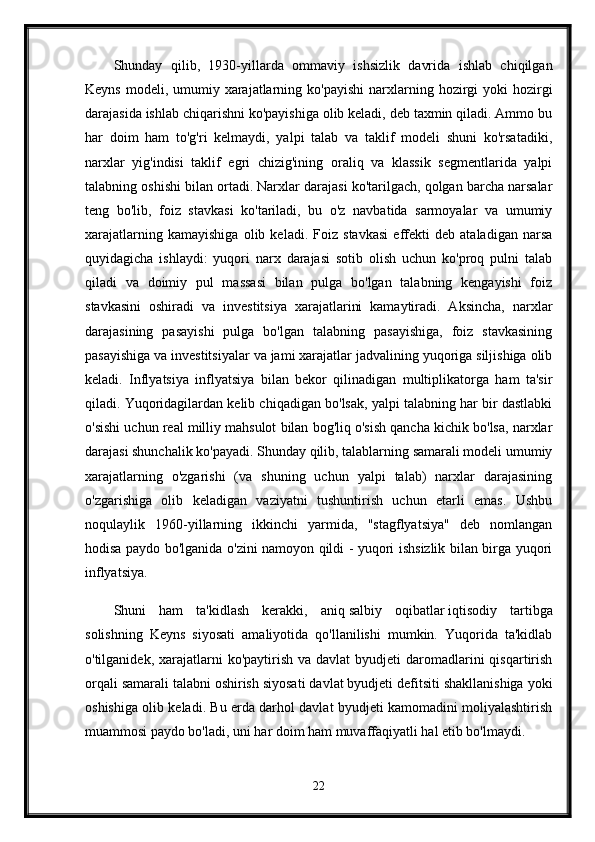 Shunday   qilib,   1930-yillarda   ommaviy   ishsizlik   davrida   ishlab   chiqilgan
Keyns  modeli, umumiy  xarajatlarning  ko'payishi   narxlarning  hozirgi   yoki  hozirgi
darajasida ishlab chiqarishni ko'payishiga olib keladi, deb taxmin qiladi. Ammo bu
har   doim   ham   to'g'ri   kelmaydi,   yalpi   talab   va   taklif   modeli   shuni   ko'rsatadiki,
narxlar   yig'indisi   taklif   egri   chizig'ining   oraliq   va   klassik   segmentlarida   yalpi
talabning oshishi bilan ortadi. Narxlar darajasi ko'tarilgach, qolgan barcha narsalar
teng   bo'lib,   foiz   stavkasi   ko'tariladi,   bu   o'z   navbatida   sarmoyalar   va   umumiy
xarajatlarning   kamayishiga   olib   keladi.   Foiz   stavkasi   effekti   deb   ataladigan   narsa
quyidagicha   ishlaydi:   yuqori   narx   darajasi   sotib   olish   uchun   ko'proq   pulni   talab
qiladi   va   doimiy   pul   massasi   bilan   pulga   bo'lgan   talabning   kengayishi   foiz
stavkasini   oshiradi   va   investitsiya   xarajatlarini   kamaytiradi.   Aksincha,   narxlar
darajasining   pasayishi   pulga   bo'lgan   talabning   pasayishiga,   foiz   stavkasining
pasayishiga va investitsiyalar va jami xarajatlar jadvalining yuqoriga siljishiga olib
keladi.   Inflyatsiya   inflyatsiya   bilan   bekor   qilinadigan   multiplikatorga   ham   ta'sir
qiladi. Yuqoridagilardan kelib chiqadigan bo'lsak, yalpi talabning har bir dastlabki
o'sishi uchun real milliy mahsulot bilan bog'liq o'sish qancha kichik bo'lsa, narxlar
darajasi shunchalik ko'payadi. Shunday qilib, talablarning samarali modeli umumiy
xarajatlarning   o'zgarishi   (va   shuning   uchun   yalpi   talab)   narxlar   darajasining
o'zgarishiga   olib   keladigan   vaziyatni   tushuntirish   uchun   etarli   emas.   Ushbu
noqulaylik   1960-yillarning   ikkinchi   yarmida,   "stagflyatsiya"   deb   nomlangan
hodisa paydo bo'lganida o'zini namoyon qildi - yuqori ishsizlik bilan birga yuqori
inflyatsiya.
Shuni   ham   ta'kidlash   kerakki,   aniq   salbiy   oqibatlar   iqtisodiy   tartibga
solishning   Keyns   siyosati   amaliyotida   qo'llanilishi   mumkin.   Yuqorida   ta'kidlab
o'tilganidek,  xarajatlarni   ko'paytirish  va  davlat   byudjeti  daromadlarini   qisqartirish
orqali samarali talabni oshirish siyosati davlat byudjeti defitsiti shakllanishiga yoki
oshishiga olib keladi. Bu erda darhol davlat byudjeti kamomadini moliyalashtirish
muammosi paydo bo'ladi, uni har doim ham muvaffaqiyatli hal etib bo'lmaydi. 
22 