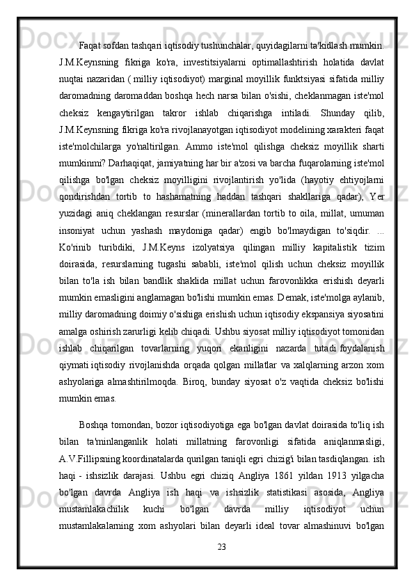 Faqat sofdan tashqari   iqtisodiy tushunchalar, quyidagilarni ta'kidlash mumkin.
J.M.Keynsning   fikriga   ko'ra,   investitsiyalarni   optimallashtirish   holatida   davlat
nuqtai nazaridan (   milliy iqtisodiyot) marginal moyillik funktsiyasi  sifatida milliy
daromadning daromaddan boshqa hech narsa bilan o'sishi, cheklanmagan iste'mol
cheksiz   kengaytirilgan   takror   ishlab   chiqarishga   intiladi.   Shunday   qilib,
J.M.Keynsning fikriga ko'ra rivojlanayotgan iqtisodiyot modelining xarakteri faqat
iste'molchilarga   yo'naltirilgan.   Ammo   iste'mol   qilishga   cheksiz   moyillik   sharti
mumkinmi? Darhaqiqat, jamiyatning har bir a'zosi va barcha fuqarolarning iste'mol
qilishga   bo'lgan   cheksiz   moyilligini   rivojlantirish   yo'lida   (hayotiy   ehtiyojlarni
qondirishdan   tortib   to   hashamatning   haddan   tashqari   shakllariga   qadar),   Yer
yuzidagi   aniq   cheklangan   resurslar   (minerallardan   tortib   to   oila,   millat,   umuman
insoniyat   uchun   yashash   maydoniga   qadar)   engib   bo'lmaydigan   to'siqdir.   ...
Ko'rinib   turibdiki,   J.M.Keyns   izolyatsiya   qilingan   milliy   kapitalistik   tizim
doirasida,   resurslarning   tugashi   sababli,   iste'mol   qilish   uchun   cheksiz   moyillik
bilan   to'la   ish   bilan   bandlik   shaklida   millat   uchun   farovonlikka   erishish   deyarli
mumkin emasligini anglamagan bo'lishi mumkin emas. Demak, iste'molga aylanib,
milliy daromadning doimiy o'sishiga erishish uchun iqtisodiy ekspansiya siyosatini
amalga oshirish zarurligi kelib chiqadi. Ushbu siyosat milliy iqtisodiyot tomonidan
ishlab   chiqarilgan   tovarlarning   yuqori   ekanligini   nazarda   tutadi   foydalanish
qiymati   iqtisodiy   rivojlanishda   orqada   qolgan   millatlar   va   xalqlarning   arzon   xom
ashyolariga   almashtirilmoqda.   Biroq,   bunday   siyosat   o'z   vaqtida   cheksiz   bo'lishi
mumkin emas.
Boshqa tomondan, bozor iqtisodiyotiga ega bo'lgan davlat doirasida to'liq ish
bilan   ta'minlanganlik   holati   millatning   farovonligi   sifatida   aniqlanmasligi,
A.V.Fillipsning koordinatalarda qurilgan taniqli egri chizig'i bilan tasdiqlangan.   ish
haqi   -   ishsizlik   darajasi.   Ushbu   egri   chiziq   Angliya   1861   yildan   1913   yilgacha
bo'lgan   davrda   Angliya   ish   haqi   va   ishsizlik   statistikasi   asosida,   Angliya
mustamlakachilik   kuchi   bo'lgan   davrda   milliy   iqtisodiyot   uchun
mustamlakalarning   xom   ashyolari   bilan   deyarli   ideal   tovar   almashinuvi   bo'lgan
23 