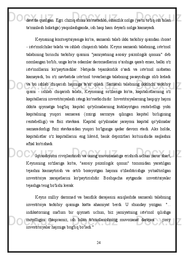 davrda qurilgan. Egri chiziq shuni ko'rsatadiki, ishsizlik nolga (ya'ni to'liq ish bilan
ta'minlash holatiga) yaqinlashganda, ish haqi ham deyarli nolga kamayadi. 
Keynsning kontseptsiyasiga ko'ra, samarali talab ikki tarkibiy qismdan iborat
- iste'molchilar talabi va ishlab chiqarish talabi. Keyns samarali talabning, iste'mol
talabining   birinchi   tarkibiy   qismini   "jamiyatning   asosiy   psixologik   qonuni"   deb
nomlangan bo'lib, unga ko'ra odamlar daromadlarini o'sishiga qarab emas, balki o'z
iste'mollarini   ko'paytiradilar.   Natijada   tejamkorlik   o'sadi   va   iste'mol   nisbatan
kamayadi,   bu   o'z   navbatida   iste'mol   tovarlariga   talabning   pasayishiga   olib   keladi
va   bu   ishlab   chiqarish   hajmiga   ta'sir   qiladi.   Samarali   talabning   ikkinchi   tarkibiy
qismi   -   ishlab   chiqarish   talabi,   Keynsning   so'zlariga   ko'ra,   kapitalistlarning   o'z
kapitallarini investitsiyalash istagi ko'rsatkichidir. Investitsiyalarning haqiqiy hajmi
ikkita   qiymatga   bog'liq:   kapital   qo'yilmalarning   kutilayotgan   rentabelligi   yoki
kapitalning   yuqori   samarasi   (oxirgi   sarmoya   qilingan   kapital   birligining
rentabelligi)   va   foiz   stavkasi.   Kapital   qo'yilmalar   jarayoni   kapital   qo'yilmalar
samaradorligi   foiz   stavkasidan   yuqori   bo'lgunga   qadar   davom   etadi.   Aks   holda,
kapitalistlar   o'z   kapitallarini   eng   likvid,   bank   depozitlari   ko'rinishida   saqlashni
afzal ko'rishadi.
Iqtisodiyotni rivojlantirish va uning muvozanatiga erishish uchun zarur shart,
Keynsning   so'zlariga   ko'ra,   "asosiy   psixologik   qonun"   tomonidan   yaratilgan
tejashni   kamaytirish   va   ortib   borayotgan   hajmni   o'zlashtirishga   yo'naltirilgan
investitsiya   xarajatlarini   ko'paytirishdir.   Boshqacha   aytganda:   investitsiyalar
tejashga teng bo'lishi kerak. 
Keyns   milliy   daromad   va   bandlik   darajasini   aniqlashda   samarali   talabning
investitsiya   tarkibiy   qismiga   katta   ahamiyat   berdi.   U   shunday   yozgan:   "...
indikatorning   ma'lum   bir   qiymati   uchun,   biz   jamiyatning   iste'mol   qilishga
moyilligini   chaqiramiz,   ish   bilan   ta'minlanishning   muvozanat   darajasi   ...   joriy
investitsiyalar hajmiga bog'liq bo'ladi."
24 