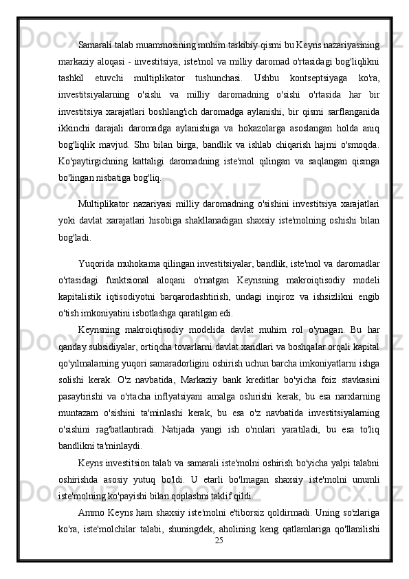 Samarali talab muammosining muhim tarkibiy qismi bu Keyns nazariyasining
markaziy aloqasi  - investitsiya, iste'mol va milliy daromad o'rtasidagi bog'liqlikni
tashkil   etuvchi   multiplikator   tushunchasi.   Ushbu   kontseptsiyaga   ko'ra,
investitsiyalarning   o'sishi   va   milliy   daromadning   o'sishi   o'rtasida   har   bir
investitsiya   xarajatlari   boshlang'ich   daromadga   aylanishi,   bir   qismi   sarflanganida
ikkinchi   darajali   daromadga   aylanishiga   va   hokazolarga   asoslangan   holda   aniq
bog'liqlik   mavjud.   Shu   bilan   birga,   bandlik   va   ishlab   chiqarish   hajmi   o'smoqda.
Ko'paytirgichning   kattaligi   daromadning   iste'mol   qilingan   va   saqlangan   qismga
bo'lingan nisbatiga bog'liq. 
Multiplikator   nazariyasi   milliy   daromadning   o'sishini   investitsiya   xarajatlari
yoki   davlat   xarajatlari   hisobiga   shakllanadigan   shaxsiy   iste'molning   oshishi   bilan
bog'ladi.
Yuqorida muhokama qilingan investitsiyalar, bandlik, iste'mol va daromadlar
o'rtasidagi   funktsional   aloqani   o'rnatgan   Keynsning   makroiqtisodiy   modeli
kapitalistik   iqtisodiyotni   barqarorlashtirish,   undagi   inqiroz   va   ishsizlikni   engib
o'tish imkoniyatini isbotlashga qaratilgan edi. 
Keynsning   makroiqtisodiy   modelida   davlat   muhim   rol   o'ynagan.   Bu   har
qanday subsidiyalar, ortiqcha tovarlarni davlat xaridlari va boshqalar orqali kapital
qo'yilmalarning yuqori samaradorligini oshirish uchun barcha imkoniyatlarni ishga
solishi   kerak.   O'z   navbatida,   Markaziy   bank   kreditlar   bo'yicha   foiz   stavkasini
pasaytirishi   va   o'rtacha   inflyatsiyani   amalga   oshirishi   kerak,   bu   esa   narxlarning
muntazam   o'sishini   ta'minlashi   kerak,   bu   esa   o'z   navbatida   investitsiyalarning
o'sishini   rag'batlantiradi.   Natijada   yangi   ish   o'rinlari   yaratiladi,   bu   esa   to'liq
bandlikni ta'minlaydi.
Keyns investitsion talab va samarali iste'molni oshirish bo'yicha yalpi talabni
oshirishda   asosiy   yutuq   bo'ldi.   U   etarli   bo'lmagan   shaxsiy   iste'molni   unumli
iste'molning ko'payishi bilan qoplashni taklif qildi. 
Ammo  Keyns  ham   shaxsiy   iste'molni  e'tiborsiz   qoldirmadi.  Uning  so'zlariga
ko'ra,   iste'molchilar   talabi,   shuningdek,   aholining   keng   qatlamlariga   qo'llanilishi
25 