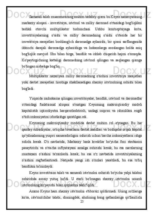 Samarali talab muammosining muhim tarkibiy qismi bu Keyns nazariyasining
markaziy aloqasi  - investitsiya, iste'mol va milliy daromad o'rtasidagi bog'liqlikni
tashkil   etuvchi   multiplikator   tushunchasi.   Ushbu   kontseptsiyaga   ko'ra,
investitsiyalarning   o'sishi   va   milliy   daromadning   o'sishi   o'rtasida   har   bir
investitsiya   xarajatlari   boshlang'ich   daromadga   aylanishi,   bir   qismi   sarflanganida
ikkinchi   darajali   daromadga   aylanishiga   va   hokazolarga   asoslangan   holda   aniq
bog'liqlik   mavjud.   Shu   bilan   birga,   bandlik   va   ishlab   chiqarish   hajmi   o'smoqda.
Ko'paytirgichning   kattaligi   daromadning   iste'mol   qilingan   va   saqlangan   qismga
bo'lingan nisbatiga bog'liq. 
Multiplikator   nazariyasi   milliy   daromadning   o'sishini   investitsiya   xarajatlari
yoki   davlat   xarajatlari   hisobiga   shakllanadigan   shaxsiy   iste'molning   oshishi   bilan
bog'ladi.
Yuqorida muhokama qilingan investitsiyalar, bandlik, iste'mol va daromadlar
o'rtasidagi   funktsional   aloqani   o'rnatgan   Keynsning   makroiqtisodiy   modeli
kapitalistik   iqtisodiyotni   barqarorlashtirish,   undagi   inqiroz   va   ishsizlikni   engib
o'tish imkoniyatini isbotlashga qaratilgan edi. 
Keynsning   makroiqtisodiy   modelida   davlat   muhim   rol   o'ynagan.   Bu   har
qanday subsidiyalar, ortiqcha tovarlarni davlat xaridlari va boshqalar orqali kapital
qo'yilmalarning yuqori samaradorligini oshirish uchun barcha imkoniyatlarni ishga
solishi   kerak.   O'z   navbatida,   Markaziy   bank   kreditlar   bo'yicha   foiz   stavkasini
pasaytirishi   va   o'rtacha   inflyatsiyani   amalga   oshirishi   kerak,   bu   esa   narxlarning
muntazam   o'sishini   ta'minlashi   kerak,   bu   esa   o'z   navbatida   investitsiyalarning
o'sishini   rag'batlantiradi.   Natijada   yangi   ish   o'rinlari   yaratiladi,   bu   esa   to'liq
bandlikni ta'minlaydi.
Keyns investitsion talab va samarali iste'molni oshirish bo'yicha yalpi talabni
oshirishda   asosiy   yutuq   bo'ldi.   U   etarli   bo'lmagan   shaxsiy   iste'molni   unumli
iste'molning ko'payishi bilan qoplashni taklif qildi. 
Ammo  Keyns  ham   shaxsiy   iste'molni  e'tiborsiz   qoldirmadi.  Uning  so'zlariga
ko'ra,   iste'molchilar   talabi,   shuningdek,   aholining   keng   qatlamlariga   qo'llanilishi
25