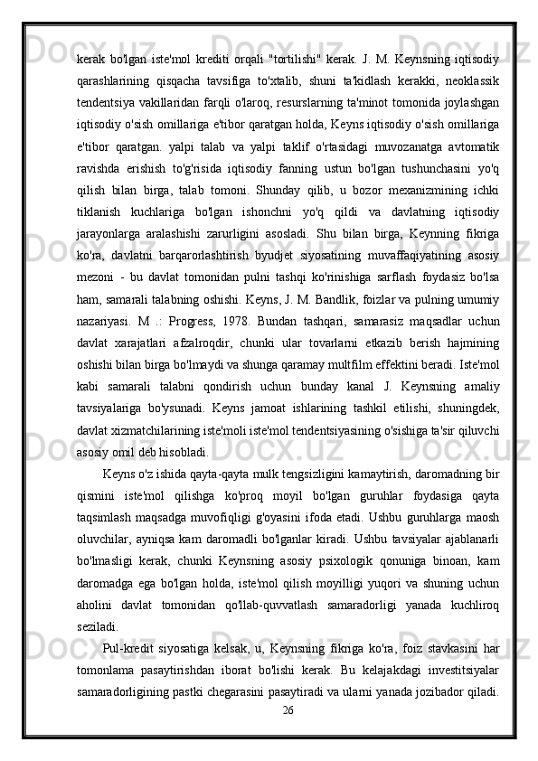 kerak   bo'lgan   iste'mol   krediti   orqali   "tortilishi"   kerak.   J.   M.   Keynsning   iqtisodiy
qarashlarining   qisqacha   tavsifiga   to'xtalib,   shuni   ta'kidlash   kerakki,   neoklassik
tendentsiya vakillaridan farqli o'laroq, resurslarning ta'minot tomonida joylashgan
iqtisodiy o'sish omillariga e'tibor qaratgan holda, Keyns iqtisodiy o'sish omillariga
e'tibor   qaratgan.   yalpi   talab   va   yalpi   taklif   o'rtasidagi   muvozanatga   avtomatik
ravishda   erishish   to'g'risida   iqtisodiy   fanning   ustun   bo'lgan   tushunchasini   yo'q
qilish   bilan   birga,   talab   tomoni.   Shunday   qilib,   u   bozor   mexanizmining   ichki
tiklanish   kuchlariga   bo'lgan   ishonchni   yo'q   qildi   va   davlatning   iqtisodiy
jarayonlarga   aralashishi   zarurligini   asosladi.   Shu   bilan   birga,   Keynning   fikriga
ko'ra,   davlatni   barqarorlashtirish   byudjet   siyosatining   muvaffaqiyatining   asosiy
mezoni   -   bu   davlat   tomonidan   pulni   tashqi   ko'rinishiga   sarflash   foydasiz   bo'lsa
ham, samarali talabning oshishi. Keyns, J. M. Bandlik, foizlar va pulning umumiy
nazariyasi.   M   .:   Progress,   1978.   Bundan   tashqari,   samarasiz   maqsadlar   uchun
davlat   xarajatlari   afzalroqdir,   chunki   ular   tovarlarni   etkazib   berish   hajmining
oshishi bilan birga bo'lmaydi va shunga qaramay multfilm effektini beradi. Iste'mol
kabi   samarali   talabni   qondirish   uchun   bunday   kanal   J.   Keynsning   amaliy
tavsiyalariga   bo'ysunadi.   Keyns   jamoat   ishlarining   tashkil   etilishi,   shuningdek,
davlat xizmatchilarining iste'moli iste'mol tendentsiyasining o'sishiga ta'sir qiluvchi
asosiy omil deb hisobladi.
Keyns o'z ishida qayta-qayta mulk tengsizligini kamaytirish, daromadning bir
qismini   iste'mol   qilishga   ko'proq   moyil   bo'lgan   guruhlar   foydasiga   qayta
taqsimlash   maqsadga   muvofiqligi   g'oyasini   ifoda   etadi.   Ushbu   guruhlarga   maosh
oluvchilar,   ayniqsa   kam   daromadli   bo'lganlar   kiradi.   Ushbu   tavsiyalar   ajablanarli
bo'lmasligi   kerak,   chunki   Keynsning   asosiy   psixologik   qonuniga   binoan,   kam
daromadga   ega   bo'lgan   holda,   iste'mol   qilish   moyilligi   yuqori   va   shuning   uchun
aholini   davlat   tomonidan   qo'llab-quvvatlash   samaradorligi   yanada   kuchliroq
seziladi. 
Pul-kredit   siyosatiga   kelsak,   u,   Keynsning   fikriga   ko'ra,   foiz   stavkasini   har
tomonlama   pasaytirishdan   iborat   bo'lishi   kerak.   Bu   kelajakdagi   investitsiyalar
samaradorligining pastki chegarasini pasaytiradi va ularni yanada jozibador qiladi.
26 