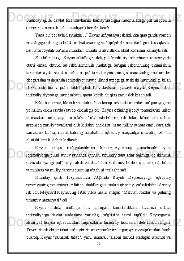 Shunday   qilib,   davlat   foiz   stavkasini   kamaytiradigan   muomaladagi   pul   miqdorini
(arzon pul siyosati deb ataladigan) berishi kerak.
Yana bir bor ta'kidlaymizki, J. Keyns inflyatsiya ishsizlikka qaraganda yomon
emasligiga ishongan holda inflyatsiyaning yo'l qo'yilishi mumkinligini tasdiqlaydi.
Bu hatto foydali bo'lishi mumkin, chunki u likvidlikni afzal ko'rishni kamaytiradi. 
Shu bilan birga, Keyns ta'kidlaganidek, pul-kredit siyosati chuqur retsessiyada
etarli   emas,   chunki   bu   ishbilarmonlik   muhitiga   bo'lgan   ishonchning   tiklanishini
ta'minlamaydi.   Bundan   tashqari,   pul-kredit   siyosatining   samaradorligi   ma'lum   bir
chegaradan tashqarida iqtisodiyot suyuq likvid tuzog'iga tushishi mumkinligi bilan
cheklanadi,   bunda   pulni   taklif   qilish   foiz   stavkasini   pasaytirmaydi.   Keyns   tashqi
iqtisodiy siyosatga munosabatni qayta ko'rib chiqish zarur deb hisobladi.
Eslatib o'tamiz, klassik maktab uchun tashqi savdoda mumkin bo'lgan yagona
yo'nalish erkin savdo (savdo erkinligi) edi. Keyns o'zining ijobiy tomonlarini inkor
qilmasdan   turib,   agar   mamlakat   "o'z"   ishchilarini   ish   bilan   ta'minlash   uchun
arzonroq xorijiy tovarlarni olib kirishni cheklasa, hatto milliy sanoat etarli darajada
samarasiz   bo'lsa,   mamlakatning   harakatlari   iqtisodiy   maqsadga   muvofiq   deb   tan
olinishi kerak, deb ta'kidlaydi. 
Keyns   tanqis   moliyalashtirish   kontseptsiyasining   asoschisidir   yoki
iqtisodiyotga pulni sun'iy ravishda quyish, umumiy xarajatlar oqimiga qo'shimcha
ravishda   "yangi   pul"   ni   yaratish   va   shu   bilan   etishmovchilikni   qoplash,   ish   bilan
ta'minlash va milliy daromadlarning o'sishini tezlashtiradi.
Shunday   qilib,   Keynsianizm   AQShda   Buyuk   Depressiyaga   iqtisodiy
nazariyaning   reaktsiyasi   sifatida   shakllangan   makroiqtisodiy   yo'nalishdir.   Asosiy
ish Jon Meynard Keynsning 1936 yilda nashr etilgan "Mehnat, foizlar va pulning
umumiy nazariyasi" edi. 
Keyns   oldida   mutlaqo   rad   qilingan   kamchiliklarni   tuzatish   uchun
iqtisodiyotga   davlat   aralashuvi   zarurligi   to'g'risida   savol   tug'ildi:   Keynsgacha
aksariyat   burjua   iqtisodchilari   inqirozlarni   tasodifiy   hodisalar   deb   hisoblashgan.
Tovar ishlab chiqarishni ko'paytirish muammolarini o'rgangan avvalgilaridan farqli
o'laroq, Keyns "samarali talab", ya'ni samarali talabni tashkil etadigan iste'mol va
27