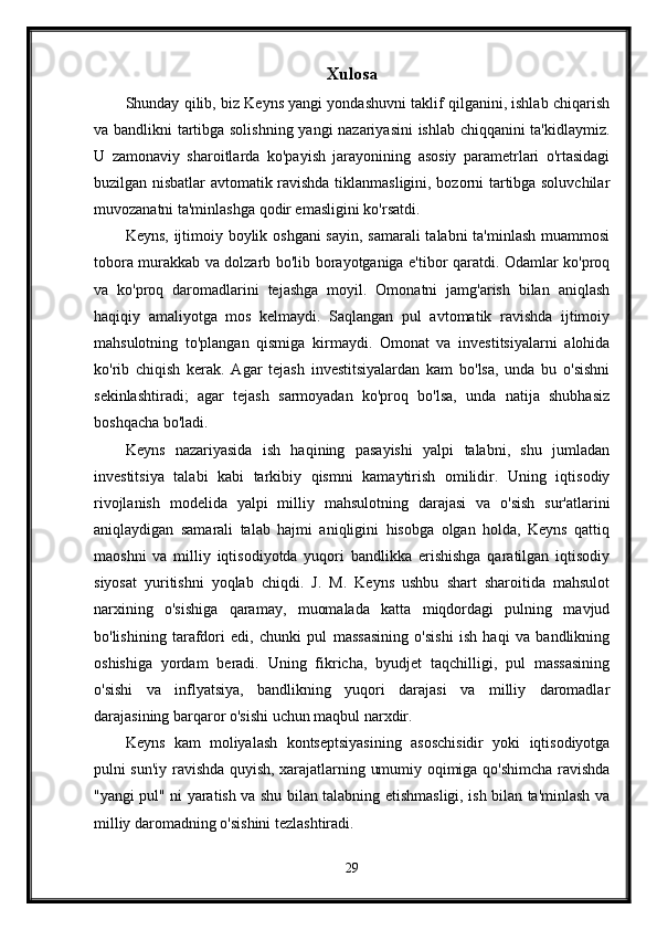 Xulosa
Shunday qilib, biz Keyns yangi yondashuvni taklif qilganini, ishlab chiqarish
va bandlikni tartibga solishning yangi nazariyasini ishlab chiqqanini ta'kidlaymiz.
U   zamonaviy   sharoitlarda   ko'payish   jarayonining   asosiy   parametrlari   o'rtasidagi
buzilgan nisbatlar avtomatik ravishda tiklanmasligini, bozorni tartibga soluvchilar
muvozanatni ta'minlashga qodir emasligini ko'rsatdi.
Keyns, ijtimoiy boylik oshgani  sayin,  samarali  talabni  ta'minlash  muammosi
tobora murakkab va dolzarb bo'lib borayotganiga e'tibor qaratdi. Odamlar ko'proq
va   ko'proq   daromadlarini   tejashga   moyil.   Omonatni   jamg'arish   bilan   aniqlash
haqiqiy   amaliyotga   mos   kelmaydi.   Saqlangan   pul   avtomatik   ravishda   ijtimoiy
mahsulotning   to'plangan   qismiga   kirmaydi.   Omonat   va   investitsiyalarni   alohida
ko'rib   chiqish   kerak.   Agar   tejash   investitsiyalardan   kam   bo'lsa,   unda   bu   o'sishni
sekinlashtiradi;   agar   tejash   sarmoyadan   ko'proq   bo'lsa,   unda   natija   shubhasiz
boshqacha bo'ladi. 
Keyns   nazariyasida   ish   haqining   pasayishi   yalpi   talabni,   shu   jumladan
investitsiya   talabi   kabi   tarkibiy   qismni   kamaytirish   omilidir.   Uning   iqtisodiy
rivojlanish   modelida   yalpi   milliy   mahsulotning   darajasi   va   o'sish   sur'atlarini
aniqlaydigan   samarali   talab   hajmi   aniqligini   hisobga   olgan   holda,   Keyns   qattiq
maoshni   va   milliy   iqtisodiyotda   yuqori   bandlikka   erishishga   qaratilgan   iqtisodiy
siyosat   yuritishni   yoqlab   chiqdi.   J.   M.   Keyns   ushbu   shart   sharoitida   mahsulot
narxining   o'sishiga   qaramay,   muomalada   katta   miqdordagi   pulning   mavjud
bo'lishining   tarafdori   edi,   chunki   pul   massasining   o'sishi   ish   haqi   va   bandlikning
oshishiga   yordam   beradi.   Uning   fikricha,   byudjet   taqchilligi,   pul   massasining
o'sishi   va   inflyatsiya,   bandlikning   yuqori   darajasi   va   milliy   daromadlar
darajasining barqaror o'sishi uchun maqbul narxdir.
Keyns   kam   moliyalash   kontseptsiyasining   asoschisidir   yoki   iqtisodiyotga
pulni sun'iy ravishda quyish, xarajatlarning umumiy oqimiga qo'shimcha ravishda
"yangi pul" ni yaratish va shu bilan talabning etishmasligi, ish bilan ta'minlash va
milliy daromadning o'sishini tezlashtiradi. 
29 