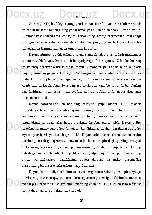 Xulosa
Shunday qilib, biz Keyns yangi yondashuvni taklif qilganini, ishlab chiqarish
va bandlikni tartibga solishning yangi nazariyasini ishlab chiqqanini ta'kidlaymiz.
U   zamonaviy   sharoitlarda   ko'payish   jarayonining   asosiy   parametrlari   o'rtasidagi
buzilgan nisbatlar avtomatik ravishda tiklanmasligini, bozorni tartibga soluvchilar
muvozanatni ta'minlashga qodir emasligini ko'rsatdi.
Keyns, ijtimoiy boylik oshgani  sayin,  samarali  talabni  ta'minlash  muammosi
tobora murakkab va dolzarb bo'lib borayotganiga e'tibor qaratdi. Odamlar ko'proq
va   ko'proq   daromadlarini   tejashga   moyil.   Omonatni   jamg'arish   bilan   aniqlash
haqiqiy   amaliyotga   mos   kelmaydi.   Saqlangan   pul   avtomatik   ravishda   ijtimoiy
mahsulotning   to'plangan   qismiga   kirmaydi.   Omonat   va   investitsiyalarni   alohida
ko'rib   chiqish   kerak.   Agar   tejash   investitsiyalardan   kam   bo'lsa,   unda   bu   o'sishni
sekinlashtiradi;   agar   tejash   sarmoyadan   ko'proq   bo'lsa,   unda   natija   shubhasiz
boshqacha bo'ladi. 
Keyns   nazariyasida   ish   haqining   pasayishi   yalpi   talabni,   shu   jumladan
investitsiya   talabi   kabi   tarkibiy   qismni   kamaytirish   omilidir.   Uning   iqtisodiy
rivojlanish   modelida   yalpi   milliy   mahsulotning   darajasi   va   o'sish   sur'atlarini
aniqlaydigan   samarali   talab   hajmi   aniqligini   hisobga   olgan   holda,   Keyns   qattiq
maoshni   va   milliy   iqtisodiyotda   yuqori   bandlikka   erishishga   qaratilgan   iqtisodiy
siyosat   yuritishni   yoqlab   chiqdi.   J.   M.   Keyns   ushbu   shart   sharoitida   mahsulot
narxining   o'sishiga   qaramay,   muomalada   katta   miqdordagi   pulning   mavjud
bo'lishining   tarafdori   edi,   chunki   pul   massasining   o'sishi   ish   haqi   va   bandlikning
oshishiga   yordam   beradi.   Uning   fikricha,   byudjet   taqchilligi,   pul   massasining
o'sishi   va   inflyatsiya,   bandlikning   yuqori   darajasi   va   milliy   daromadlar
darajasining barqaror o'sishi uchun maqbul narxdir.
Keyns   kam   moliyalash   kontseptsiyasining   asoschisidir   yoki   iqtisodiyotga
pulni sun'iy ravishda quyish, xarajatlarning umumiy oqimiga qo'shimcha ravishda
"yangi pul" ni yaratish va shu bilan talabning etishmasligi, ish bilan ta'minlash va
milliy daromadning o'sishini tezlashtiradi. 
29