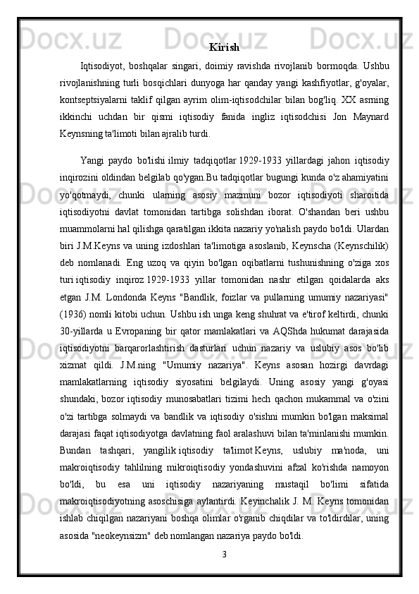 Kirish
Iqtisodiyot,   boshqalar   singari,   doimiy   ravishda   rivojlanib   bormoqda.   Ushbu
rivojlanishning   turli   bosqichlari   dunyoga   har   qanday   yangi   kashfiyotlar,   g'oyalar,
kontseptsiyalarni   taklif   qilgan   ayrim   olim-iqtisodchilar   bilan   bog'liq.   XX   asrning
ikkinchi   uchdan   bir   qismi   iqtisodiy   fanida   ingliz   iqtisodchisi   Jon   Maynard
Keynsning ta'limoti bilan ajralib turdi.
Yangi   paydo   bo'lishi   ilmiy   tadqiqotlar   1929-1933   yillardagi   jahon   iqtisodiy
inqirozini oldindan belgilab qo'ygan.Bu tadqiqotlar bugungi kunda o'z ahamiyatini
yo'qotmaydi,   chunki   ularning   asosiy   mazmuni   bozor   iqtisodiyoti   sharoitida
iqtisodiyotni   davlat   tomonidan   tartibga   solishdan   iborat.   O'shandan   beri   ushbu
muammolarni hal qilishga qaratilgan ikkita nazariy yo'nalish paydo bo'ldi. Ulardan
biri  J.M.Keyns   va  uning  izdoshlari  ta'limotiga  asoslanib,  Keynscha   (Keynschilik)
deb   nomlanadi.   Eng   uzoq   va   qiyin   bo'lgan   oqibatlarni   tushunishning   o'ziga   xos
turi   iqtisodiy   inqiroz   1929-1933   yillar   tomonidan   nashr   etilgan   qoidalarda   aks
etgan   J.M.   Londonda   Keyns   "Bandlik,   foizlar   va   pullarning   umumiy   nazariyasi"
(1936) nomli kitobi uchun. Ushbu ish unga keng shuhrat va e'tirof keltirdi, chunki
30-yillarda   u   Evropaning   bir   qator   mamlakatlari   va   AQShda   hukumat   darajasida
iqtisodiyotni   barqarorlashtirish   dasturlari   uchun   nazariy   va   uslubiy   asos   bo'lib
xizmat   qildi.   J.M.ning   "Umumiy   nazariya".   Keyns   asosan   hozirgi   davrdagi
mamlakatlarning   iqtisodiy   siyosatini   belgilaydi.   Uning   asosiy   yangi   g'oyasi
shundaki,   bozor   iqtisodiy   munosabatlari   tizimi   hech   qachon   mukammal   va   o'zini
o'zi   tartibga   solmaydi   va   bandlik   va   iqtisodiy   o'sishni   mumkin   bo'lgan   maksimal
darajasi faqat iqtisodiyotga davlatning faol aralashuvi bilan ta'minlanishi mumkin.
Bundan   tashqari,   yangilik   iqtisodiy   ta'limot   Keyns,   uslubiy   ma'noda,   uni
makroiqtisodiy   tahlilning   mikroiqtisodiy   yondashuvini   afzal   ko'rishda   namoyon
bo'ldi,   bu   esa   uni   iqtisodiy   nazariyaning   mustaqil   bo'limi   sifatida
makroiqtisodiyotning   asoschisiga   aylantirdi.   Keyinchalik   J.   M.   Keyns   tomonidan
ishlab chiqilgan nazariyani boshqa olimlar o'rganib chiqdilar va to'ldirdilar, uning
asosida "neokeynsizm" deb nomlangan nazariya paydo bo'ldi. 
3