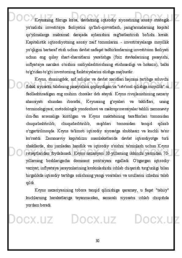 Keynsning   fikriga   ko'ra,   davlatning   iqtisodiy   siyosatining   asosiy   strategik
yo'nalishi   investitsiya   faoliyatini   qo'llab-quvvatlash,   jamg'armalarning   kapital
qo'yilmalarga   maksimal   darajada   aylanishini   rag'batlantirish   bo'lishi   kerak.
Kapitalistik   iqtisodiyotning   asosiy   zaif   tomonlarini   -   investitsiyalarga   moyillik
yo'qligini bartaraf etish uchun davlat nafaqat tadbirkorlarning investitsion faoliyati
uchun   eng   qulay   shart-sharoitlarni   yaratishga   (foiz   stavkalarining   pasayishi,
inflyatsiya   narxlari   o'sishini   moliyalashtirishning   etishmasligi   va   hokazo),   balki
to'g'ridan-to'g'ri investorning funktsiyalarini olishga majburdir.
Keyns,   shuningdek,  sof  soliqlar  va  davlat   xaridlari   hajmini   tartibga  soluvchi
fiskal siyosatni talabning pasayishini qoplaydigan va "iste'mol qilishga moyillik" ni
faollashtiradigan   eng   muhim   choralar   deb   ataydi.   Keyns   rivojlanishining   nazariy
ahamiyati   shundan   iboratki,   Keynsning   g'oyalari   va   takliflari,   uning
terminologiyasi, metodologik yondoshuvi va makroprosessiyalar tahlili zamonaviy
ilm-fan   arsenaliga   kiritilgan   va   Keyns   maktabining   tarafdorlari   tomonidan
chuqurlashtirilib,   chuqurlashtirilib,   raqiblari   tomonidan   tanqid   qilinib
o'zgartirilmoqda.   Keyns   ta'limoti   iqtisodiy   siyosatga   shubhasiz   va   kuchli   ta'sir
ko'rsatdi.   Zamonaviy   kapitalizm   mamlakatlarida   davlat   iqtisodiyotga   turli
shakllarda,   shu   jumladan   bandlik   va   iqtisodiy   o'sishni   ta'minlash   uchun   Keyns
retseptlaridan   foydalanadi.   Keyns   nazariyasi   30-yillarning   ikkinchi   yarmidan   70-
yillarning   boshlarigacha   dominant   pozitsiyani   egalladi.   O'zgargan   iqtisodiy
vaziyat, inflyatsiya jarayonlarining keskinlashishi ishlab chiqarish turg'unligi bilan
birgalikda iqtisodiy tartibga solishning yangi vositalari va usullarini izlashni talab
qildi. 
Keyns   nazariyasining   tobora   tanqid   qilinishiga   qaramay,   u   faqat   "tabiiy"
kuchlarning   harakatlariga   tayanmasdan,   samarali   siyosatni   ishlab   chiqishda
yordam beradi. 
30 