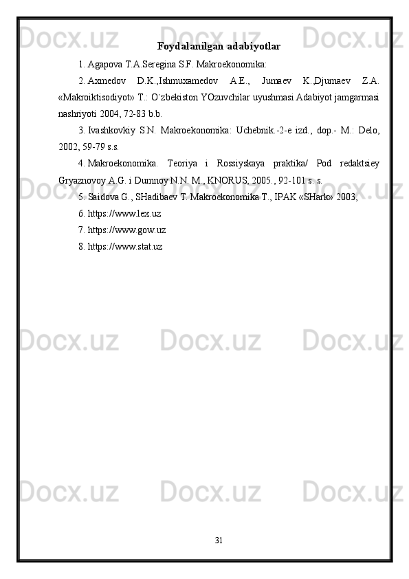 Foydalanilgan adabiyotlar
1. Agapova T.A.Seregina S.F. Makroekonomika: 
2. Axmedov   D.K.,Ishmuxamedov   A.E.,   Jumaev   K.,Djumaev   Z.A.
«Makroiktisodiyot» T.: O`zbekiston YOzuvchilar uyushmasi Adabiyot jamgarmasi
nashriyoti 2004, 72-83 b.b.
3. Ivashkovkiy   S.N.   Makroekonomika:   Uchebnik.-2-e   izd.,   dop.-   M.:   Delo,
2002, 59-79 s.s. 
4. Makroekonomika.   Teoriya   i   Rossiyskaya   praktika/   Pod   redaktsiey
Gryaznovoy A.G. i Dumnoy N.N. M., KNORUS, 2005., 92-101 s. s.
5. Saidova G., SHadibaev T. Makroekonomika T., IPAK «SHark» 2003,
6. https://www.lex.uz 
7. https://www.gow.uz
8. https://www.stat.uz 
31