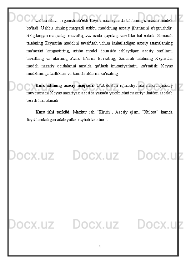 Ushbu   ishda   o'rganish   ob'ekti   Keyns   nazariyasida   talabning   samarali   modeli
bo'ladi.   Ushbu   ishning   maqsadi   ushbu   modelning   asosiy   jihatlarini   o'rganishdir.
Belgilangan maqsadga muvofiq,  
ushbu   ishda quyidagi vazifalar hal etiladi: Samarali
talabning   Keynscha   modelini   tavsiflash   uchun   ishlatiladigan   asosiy   atamalarning
ma'nosini   kengaytiring,   ushbu   model   doirasida   ishlaydigan   asosiy   omillarni
tavsiflang   va   ularning   o'zaro   ta'sirini   ko'rsating;   Samarali   talabning   Keynscha
modeli   nazariy   qoidalarini   amalda   qo'llash   imkoniyatlarini   ko'rsatish;   Keyns
modelining afzalliklari va kamchiliklarini ko'rsating.
Kurs   ishining   asosiy   maqsadi.   O’zbekiston   iqtisodiyotida   makroiqtisodiy
muvozanatni Keyns nazariyasi asosida yanada yaxshilshni nazariy jihatdan asoslab
berish hisoblanadi. 
Kurs   ishi   tarkibi .   Mazkur   ish   “Kirish”,   Asosiy   qism,   “Xulosa”   hamda
foydalaniladigan adabiyotlar ruyhatidan iborat. 
4 