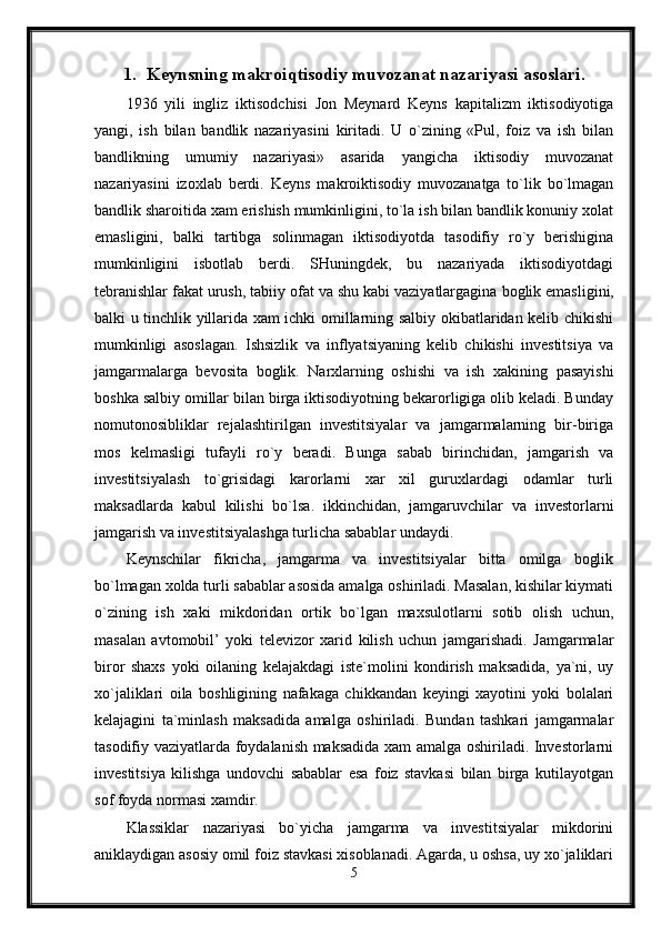 1. Keynsning makroiqtisodiy muvozanat nazariyasi asoslari.
1936   yili   ingliz   iktisodchisi   Jon   Meynard   Keyns   kapitalizm   iktisodiyotiga
yangi,   ish   bilan   bandlik   nazariyasini   kiritadi.   U   o`zining   «Pul,   foiz   va   ish   bilan
bandlikning   umumiy   nazariyasi»   asarida   yangicha   iktisodiy   muvozanat
nazariyasini   izoxlab   berdi.   Keyns   makroiktisodiy   muvozanatga   to`lik   bo`lmagan
bandlik sharoitida xam erishish mumkinligini, to`la ish bilan bandlik konuniy xolat
emasligini,   balki   tartibga   solinmagan   iktisodiyotda   tasodifiy   ro`y   berishigina
mumkinligini   isbotlab   berdi.   SHuningdek,   bu   nazariyada   iktisodiyotdagi
tebranishlar fakat urush, tabiiy ofat va shu kabi vaziyatlargagina   boglik emasligini,
balki u tinchlik yillarida xam ichki omillarning salbiy okibatlaridan kelib chikishi
mumkinligi   asoslagan.   Ishsizlik   va   inflyatsiyaning   kelib   chikishi   investitsiya   va
jamgarmalarga   bevosita   boglik.   Narxlarning   oshishi   va   ish   xakining   pasayishi
boshka salbiy omillar bilan birga iktisodiyotning bekarorligiga olib keladi. Bunday
nomutonosibliklar   rejalashtirilgan   investitsiyalar   va   jamgarmalarning   bir-biriga
mos   kelmasligi   tufayli   ro`y   beradi.   Bunga   sabab   birinchidan,   jamgarish   va
investitsiyalash   to`grisidagi   karorlarni   xar   xil   guruxlardagi   odamlar   turli
maksadlarda   kabul   kilishi   bo`lsa.   ikkinchidan,   jamgaruvchilar   va   investorlarni
jamgarish va investitsiyalashga turlicha sabablar undaydi.
Keynschilar   fikricha,   jamgarma   va   investitsiyalar   bitta   omilga   boglik
bo`lmagan xolda turli sabablar asosida amalga oshiriladi. Masalan, kishilar kiymati
o`zining   ish   xaki   mikdoridan   ortik   bo`lgan   maxsulotlarni   sotib   olish   uchun,
masalan   avtomobil’   yoki   televizor   xarid   kilish   uchun   jamgarishadi.   Jamgarmalar
biror   shaxs   yoki   oilaning   kelajakdagi   iste`molini   kondirish   maksadida,   ya`ni,   uy
xo`jaliklari   oila   boshligining   nafakaga   chikkandan   keyingi   xayotini   yoki   bolalari
kelajagini   ta`minlash   maksadida   amalga   oshiriladi.   Bundan   tashkari   jamgarmalar
tasodifiy vaziyatlarda foydalanish maksadida xam amalga oshiriladi. Investorlarni
investitsiya   kilishga   undovchi   sabablar   esa   foiz   stavkasi   bilan   birga   kutilayotgan
sof foyda normasi xamdir. 
Klassiklar   nazariyasi   bo`yicha   jamgarma   va   investitsiyalar   mikdorini
aniklaydigan asosiy omil foiz stavkasi xisoblanadi. Agarda, u oshsa, uy xo`jaliklari
5 