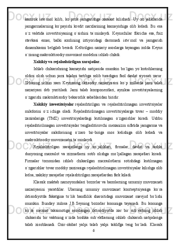 kamrok   iste`mol   kilib,   ko`prok   jamgarishga   xarakat   kilishadi.   Uy   xo`jaliklarida
jamgarmalarning   ko`payishi   kredit   narxlarining   kamayishiga   olib   keladi.   Bu   esa
o`z   vaktida   investitsiyaning   o`sishini   ta`minlaydi.   Keynschilar   fikricha   esa,   foiz
stavkasi   emas,   balki   axolining   ixtiyoridagi   daromadi   iste`mol   va   jamgarish
dinamikasini   belgilab  beradi.   Keltirilgan   nazariy  asoslarga   tayangan   xolda  Keyns
o`zining makroiktisodiy muvozant modelini ishlab chikdi.
Xakikiy va rejalashtirilgan xarajatlar.  
Ishlab   chikarishning   kamayishi   natijasida   mumkin   bo`lgan   yo`kotishlarning
oldini   olish   uchun   jami   talabni   tartibga   solib   turadigan   faol   davlat   siyosati   zarur.
SHuning   uchun   xam   Keynsning   iktisodiy   nazariyasini   ko`p   xollarda   jami   talab
nazariyasi   deb   yuritiladi.   Jami   talab   komponentlari,   ayniksa   investitsiyalarning
o`zgarishi makroiktisodiy bekarorlik sabablaridan biridir.
Xakikiy   investitsiyalar   rejalashtirilgan   va   rejalashtirilmagan   investitsiyalar
mikdorini   o`z   ichiga   oladi.   Rejalashtirilmagan   investitsiyalarga   tovar   –   moddiy
zaxiralariga   (TMZ)   investitsiyalardagi   kutilmagan   o`zgarishlar   kiradi.   Ushbu
rejalashtirilmagan investitsiyalar  tenglashtiruvchi  mexanizm  sifatida jamgarma va
investitsiyalar   mikdorining   o`zaro   bir-biriga   mos   kelishiga   olib   keladi   va
makroiktisodiy muvozanatni ta`minlaydi. 
Rejalashtirilgan   xarajatlarga   uy   xo`jaliklari,   firmalar,   davlat   va   tashki
dunyoning   maxsulot   va   xizmatlarni   sotib   olishga   mo`ljallagan   xarajatlari   kiradi.
Firmalar   tomonidan   ishlab   chikarilgan   maxsulotlarni   sotishdagi   kutilmagan
o`zgarishlar tovar moddiy zaxirasiga rejalashtirilmagan investitsiyalar kilishga olib
kelsa, xakikiy xarajatlar rejalashtirilgan xarajatlardan fark kiladi.
Klassik maktab namoyondalari bozorlar  va baxolarning umumiy muvozanati
nazariyasini   yaratdilar.   Ularning   umumiy   muvozanat   kontseptsiyasiga   ko`ra
iktisodiyotda   fakatgina   to`lik   bandlilik   sharoitidagi   muvozanat   mavjud   bo`lishi
mumkin.   Bunday   xulosa   J.B.Seyning   bozorlar   konuniga   tayanadi.   Bu   konunga
ko`ra   mexnat   taksimotiga   asoslangan   iktisodiyotda   xar   bir   sub`ektning   ishlab
chikarishi   bir   vaktning   o`zida   boshka   sub`ektlarning   ishlab   chikarish   natijalariga
talab   xisoblanadi.   Oxir-okibat   yalpi   talab   yalpi   taklifga   teng   bo`ladi.   Klassik
6