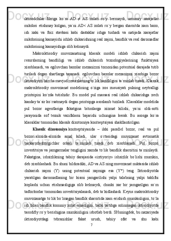 iktisodchilar   fikriga   ko`ra   AD   ≠   AS   xolati   ro`y   bermaydi,   umumiy   xarajatlar
mikdori   etishmay   kolgan,   ya`ni   AD<   AS   xolati   ro`y   bergan   sharoitda   xam   baxo,
ish   xaki   va   foiz   stavkasi   kabi   dastaklar   ishga   tushadi   va   natijada   xarajatlar
mikdorining kamayishi ishlab chikarishning real xajmi, bandlik va real daromadlar
mikdorining kamayishiga olib kelmaydi. 
Makroiktisodiy   muvozanatning   klassik   modeli   ishlab   chikarish   xajmi
resurslarning   bandliligi   va   ishlab   chikarish   texnologiyalarining   funktsiyasi
xisoblanadi, va egiluvchan baxolar mexanizmi tomonidan potentsial darajada tutib
turiladi   degan   shartlarga   tayanadi.   egiluvchan   baxolar   mexanizmi   xisobiga   bozor
iktisodiyoti barcha mavjud resurslarning to`lik bandlilgini ta`minlab turadi. Klassik
makroiktisodiy   muvozanat   modelining   o`ziga   xos   xususiyati   pulning   neytralligi
printsipini   ko`zda   tutishidir.   Bu   model   pul   massasi   real   ishlab   chikarishga   xech
kanday ta`sir ko`rsatmaydi degan printsipga asoslanib tuziladi. Klassiklar modelida
pul   bozor   agentlariga   fakatgina   bitimlarga   xizmat   kilishi,   ya`ni   oldi-sotti
jarayonida   sof   texnik   vazifalarni   bajarishi   uchungina   kerak.   Bu   asosga   ko`ra
klassiklar tomonidan klassik dixotomiya kontseptsiyasi shakllantirilgan.
Klassik   dixotomiya   kontseptsiyasida   –   ikki   parallel   bozor,   real   va   pul
bozori   aloxida-aloxida   amal   kiladi,   ular   o`rtasidagi   muvozanat   avtomatik
barkarorlashtirgichlar   orkali   ta`minlab   turadi   deb   xisoblanadi.   Pul   bozori
investitsiya va jamgarmalar tengligini xamda to`lik bandlik sharoitini ta`minlaydi.
Fakatgina,   ishsizlikning   tabiiy   darajasida   «ixtiyoriy»   ishsizlik   bo`lishi   mumkin,
deb xisoblashadi. Bu shuni bildiradiki, AD va AS ning muvozanat nuktasida ishlab
chikarish   xajmi   (Y)   uning   potentsial   xajmiga   esa   (Y*)   teng.   Iktisodiyotda
yaratilgan   daromadlaning   bir   kismi   jamgarilishi   yalpi   talabning   yalpi   taklifni
koplashi   uchun   etishmasligiga   olib   kelmaydi,   chunki   xar   bir   jamgarilgan   so`m
tadbirkorlar tomonidan investitsiyalanadi, deb ta`kidlashadi. Keyns makroiktisodiy
muvozanatga to`lik bo`lmagan bandlik sharoitida xam erishish mumkinligini, to`la
ish bilan bandlik konuniy xolat emasligini, balki tartibga solinmagan iktisodiyotda
tasodifiy ro`y berishigina mumkinligini isbotlab berdi. SHuningdek, bu nazariyada
iktisodiyotdagi   tebranishlar   fakat   urush,   tabiiy   ofat   va   shu   kabi
7 