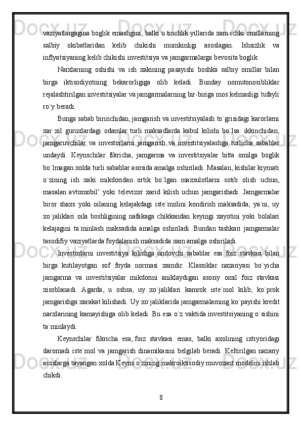 vaziyatlargagina   boglik emasligini, balki u tinchlik yillarida xam ichki omillarning
salbiy   okibatlaridan   kelib   chikishi   mumkinligi   asoslagan.   Ishsizlik   va
inflyatsiyaning kelib chikishi investitsiya va jamgarmalarga bevosita boglik. 
Narxlarning   oshishi   va   ish   xakining   pasayishi   boshka   salbiy   omillar   bilan
birga   iktisodiyotning   bekarorligiga   olib   keladi.   Bunday   nomutonosibliklar
rejalashtirilgan investitsiyalar va jamgarmalarning bir-biriga mos kelmasligi tufayli
ro`y beradi.
Bunga sabab birinchidan, jamgarish va investitsiyalash to`grisidagi karorlarni
xar   xil   guruxlardagi   odamlar   turli   maksadlarda   kabul   kilishi   bo`lsa.   ikkinchidan,
jamgaruvchilar   va   investorlarni   jamgarish   va   investitsiyalashga   turlicha   sabablar
undaydi.   Keynschilar   fikricha,   jamgarma   va   investitsiyalar   bitta   omilga   boglik
bo`lmagan xolda turli sabablar asosida amalga oshiriladi. Masalan, kishilar kiymati
o`zining   ish   xaki   mikdoridan   ortik   bo`lgan   maxsulotlarni   sotib   olish   uchun,
masalan   avtomobil’   yoki   televizor   xarid   kilish   uchun   jamgarishadi.   Jamgarmalar
biror   shaxs   yoki   oilaning   kelajakdagi   iste`molini   kondirish   maksadida,   ya`ni,   uy
xo`jaliklari   oila   boshligining   nafakaga   chikkandan   keyingi   xayotini   yoki   bolalari
kelajagini   ta`minlash   maksadida   amalga   oshiriladi.   Bundan   tashkari   jamgarmalar
tasodifiy vaziyatlarda foydalanish maksadida xam amalga oshiriladi. 
Investorlarni   investitsiya   kilishga   undovchi   sabablar   esa   foiz   stavkasi   bilan
birga   kutilayotgan   sof   foyda   normasi   xamdir.   Klassiklar   nazariyasi   bo`yicha
jamgarma   va   investitsiyalar   mikdorini   aniklaydigan   asosiy   omil   foiz   stavkasi
xisoblanadi.   Agarda,   u   oshsa,   uy   xo`jaliklari   kamrok   iste`mol   kilib,   ko`prok
jamgarishga xarakat kilishadi. Uy xo`jaliklarida jamgarmalarning ko`payishi kredit
narxlarining kamayishiga olib keladi. Bu esa o`z vaktida investitsiyaning o`sishini
ta`minlaydi.
Keynschilar   fikricha   esa,   foiz   stavkasi   emas,   balki   axolining   ixtiyoridagi
daromadi   iste`mol   va   jamgarish   dinamikasini   belgilab   beradi.   Keltirilgan   nazariy
asoslarga tayangan xolda Keyns o`zining makroiktisodiy muvozant modelini ishlab
chikdi. 
8 