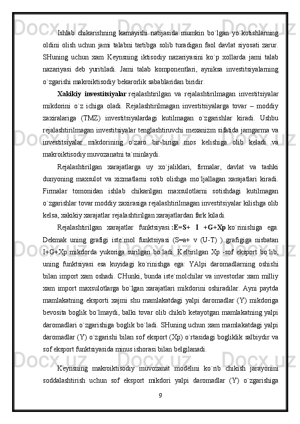 Ishlab   chikarishning   kamayishi   natijasida   mumkin   bo`lgan   yo`kotishlarning
oldini   olish   uchun   jami   talabni   tartibga   solib   turadigan   faol   davlat   siyosati   zarur.
SHuning   uchun   xam   Keynsning   iktisodiy   nazariyasini   ko`p   xollarda   jami   talab
nazariyasi   deb   yuritiladi.   Jami   talab   komponentlari,   ayniksa   investitsiyalarning
o`zgarishi makroiktisodiy bekarorlik sabablaridan biridir.
Xakikiy   investitsiyalar   rejalashtirilgan   va   rejalashtirilmagan   investitsiyalar
mikdorini   o`z   ichiga   oladi.   Rejalashtirilmagan   investitsiyalarga   tovar   –   moddiy
zaxiralariga   (TMZ)   investitsiyalardagi   kutilmagan   o`zgarishlar   kiradi.   Ushbu
rejalashtirilmagan investitsiyalar  tenglashtiruvchi  mexanizm  sifatida jamgarma va
investitsiyalar   mikdorining   o`zaro   bir-biriga   mos   kelishiga   olib   keladi   va
makroiktisodiy muvozanatni ta`minlaydi. 
Rejalashtirilgan   xarajatlarga   uy   xo`jaliklari,   firmalar,   davlat   va   tashki
dunyoning   maxsulot   va   xizmatlarni   sotib   olishga   mo`ljallagan   xarajatlari   kiradi.
Firmalar   tomonidan   ishlab   chikarilgan   maxsulotlarni   sotishdagi   kutilmagan
o`zgarishlar tovar moddiy zaxirasiga rejalashtirilmagan investitsiyalar kilishga olib
kelsa, xakikiy xarajatlar rejalashtirilgan xarajatlardan fark kiladi.
Rejalashtirilgan   xarajatlar   funktsiyasi   :E=S+   I   +G+Xp   ko`rinishiga   ega.
Dekmak   uning   grafigi   iste`mol   funktsiyasi   (S=a+   v   (U-T)   )   grafigiga   nisbatan
I+G+Xp   mikdorda   yukoriga   surilgan   bo`ladi.   Keltirilgan   Xp   -sof   eksport   bo`lib,
uning   funktsiyasi   esa   kuyidagi   ko`rinishga   ega:   YAlpi   daromadlarning   oshishi
bilan import xam oshadi. CHunki, bunda iste`molchilar va investorlar xam  milliy
xam   import   maxsulotlarga   bo`lgan   xarajatlari   mikdorini   oshiradilar.   Ayni   paytda
mamlakatning   eksporti   xajmi   shu   mamlakatdagi   yalpi   daromadlar   (Y)   mikdoriga
bevosita boglik bo`lmaydi, balki tovar olib chikib ketayotgan mamlakatning yalpi
daromadlari o`zgarishiga boglik bo`ladi. SHuning uchun xam mamlakatdagi yalpi
daromadlar (Y) o`zgarishi bilan sof eksport (Xp) o`rtasidagi bogliklik salbiydir va
sof eksport funktsiyasida minus ishorasi bilan belgilanadi. 
Keynsning   makroiktisodiy   muvozanat   modelini   ko`rib   chikish   jarayonini
soddalashtirish   uchun   sof   eksport   mikdori   yalpi   daromadlar   (Y)   o`zgarishiga
9 