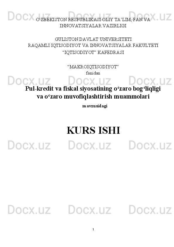 O’ZBEKISTON RESPUBLIKASI OLIY TA’LIM, FAN VA 
INNOVATSIYALAR VAZIRLIGI 
 
GULISTON DAVLAT UNIVERSITETI 
RAQAMLI IQTISODIYOT VA INNOVATSIYALAR FAKULTETI 
“IQTISODIYOT” KAFEDRASI 
 
“MAKROIQTISODIYOT” 
fanidan 
 
Pul-kredit va fiskal siyosatining o zaro bog liqligiʻ ʻ
va o zaro muvofiqlashtirish muammolari	
ʻ
 mavzusidagi 
 
KURS ISHI 
 
           
1