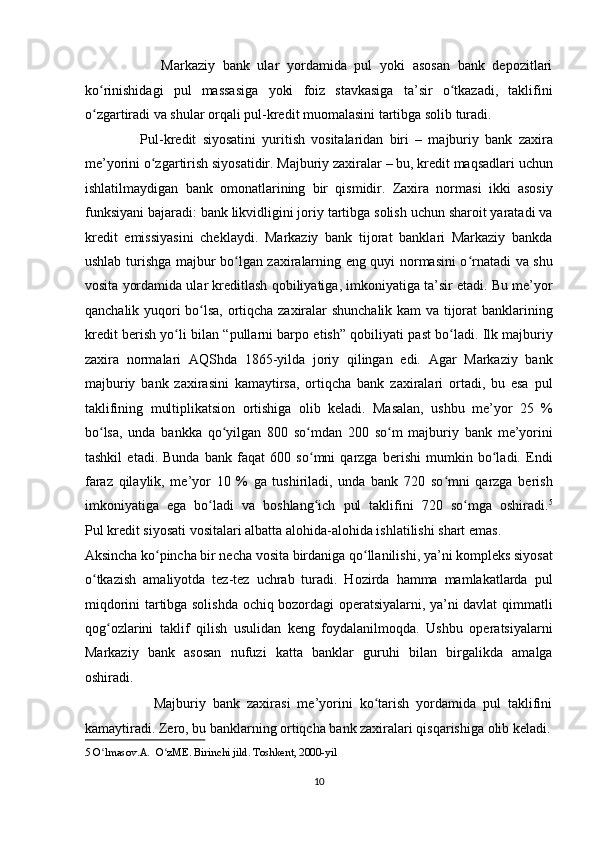                     Markaziy   bank   ular   yordamida   pul   yoki   asosan   bank   depozitlari
ko rinishidagi   pul   massasiga   yoki   foiz   stavkasiga   ta’sir   o tkazadi,   taklifiniʻ ʻ
o zgartiradi va shular orqali pul-kredit muomalasini tartibga solib turadi. 
ʻ
                  Pul-kredit   siyosatini   yuritish   vositalaridan   biri   –   majburiy   bank   zaxira
me’yorini o zgartirish siyosatidir. Majburiy zaxiralar – bu, kredit maqsadlari uchun	
ʻ
ishlatilmaydigan   bank   omonatlarining   bir   qismidir.   Zaxira   normasi   ikki   asosiy
funksiyani bajaradi: bank likvidligini joriy tartibga solish uchun sharoit yaratadi va
kredit   emissiyasini   cheklaydi.   Markaziy   bank   tijorat   banklari   Markaziy   bankda
ushlab turishga majbur bo lgan zaxiralarning eng quyi normasini o rnatadi va shu	
ʻ ʻ
vosita yordamida ular kreditlash qobiliyatiga, imkoniyatiga ta’sir etadi. Bu me’yor
qanchalik yuqori bo lsa, ortiqcha zaxiralar shunchalik kam va tijorat  banklarining	
ʻ
kredit berish yo li bilan “pullarni barpo etish” qobiliyati past bo ladi. Ilk majburiy	
ʻ ʻ
zaxira   normalari   AQShda   1865-yilda   joriy   qilingan   edi.   Agar   Markaziy   bank
majburiy   bank   zaxirasini   kamaytirsa,   ortiqcha   bank   zaxiralari   ortadi,   bu   esa   pul
taklifining   multiplikatsion   ortishiga   olib   keladi.   Masalan,   ushbu   me’yor   25   %
bo lsa,   unda   bankka   qo yilgan   800   so mdan   200   so m   majburiy   bank   me’yorini	
ʻ ʻ ʻ ʻ
tashkil   etadi.   Bunda   bank   faqat   600   so mni   qarzga   berishi   mumkin   bo ladi.   Endi	
ʻ ʻ
faraz   qilaylik,   me’yor   10   %   ga   tushiriladi,   unda   bank   720   so mni   qarzga   berish	
ʻ
imkoniyatiga   ega   bo ladi   va   boshlang ich   pul   taklifini   720   so mga   oshiradi.	
ʻ ʻ ʻ 5
Pul kredit siyosati vositalari albatta alohida-alohida ishlatilishi shart emas. 
Aksincha ko pincha bir necha vosita birdaniga qo llanilishi, ya’ni kompleks siyosat	
ʻ ʻ
o tkazish   amaliyotda   tez-tez   uchrab   turadi.   Hozirda   hamma   mamlakatlarda   pul	
ʻ
miqdorini tartibga solishda ochiq bozordagi operatsiyalarni, ya’ni davlat qimmatli
qog ozlarini   taklif   qilish   usulidan   keng   foydalanilmoqda.   Ushbu   operatsiyalarni	
ʻ
Markaziy   bank   asosan   nufuzi   katta   banklar   guruhi   bilan   birgalikda   amalga
oshiradi. 
                    Majburiy   bank   zaxirasi   me’yorini   ko tarish   yordamida   pul   taklifini	
ʻ
kamaytiradi. Zero, bu banklarning ortiqcha bank zaxiralari qisqarishiga olib keladi.
5  O lmasov.A.  O zME. Birinchi jild. Toshkent, 2000-yil	
ʻ ʻ  
 
10  
  