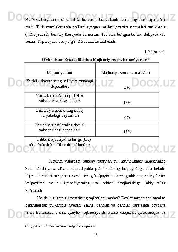 Pul-kredit   siyosatini   o tkazishda   bu   vosita   butun  bank   tizimining  asoslariga   ta’sirʻ
etadi.   Turli   mamlakatlarda   qo llanilayotgan   majburiy   zaxira   normalari   turlichadir	
ʻ
(1.2.1-jadval), Janubiy Koreyada bu norma -100 foiz bo lgan bo lsa, Italiyada -25	
ʻ ʻ
foizni, Yaponiyada bor yo g i -2.5 foizni tashkil etadi. 	
ʻ ʻ
1.2.1-jadval. 
O zbekiston Respublikasida Majburiy rezervlar me’yorlari	
ʻ 6
 
 
Majburiyat turi    
    Majburiy rezerv normativlari 
Yuridik shaxslarning milliy valyutadagi
depozitlari    
4% 
Yuridik shaxslarning chet-el
valyutasidagi depozitlari   
18% 
Jismoniy shaxslarning milliy
valyutadagi depozitlari   
4% 
Jismoniy shaxslarning chet-el
valyutasidagi depozitlari   
18% 
       Ushbu majburiyat turlariga (0,8)
o’rtachalash koeffitsienti qo’llaniladi   
 
               
              Keyingi   yillardagi   bunday   pasayish   pul   multiplikator   miqdorining
kattalashishiga   va   albatta   iqtisodiyotda   pul   taklifining   ko payishiga   olib   keladi.	
ʻ
Tijorat   banklari   ortiqcha   rezervlarining   ko payishi   ularning   aktiv   operatsiyalarini	
ʻ
ko paytiradi   va   bu   iqtisodiyotning   real   sektori   rivojlanishiga   ijobiy   ta’sir	
ʻ
ko rsatadi. 
ʻ
                 Xo sh, pul-kredit siyosatining oqibatlari qanday? Davlat tomonidan amalga	
ʻ
oshiriladigan   pul-kredit   siyosati   YaIM,   bandlik   va   baholar   darajasiga   bevosita
ta’sir   ko rsatadi.   Faraz   qilaylik,   iqtisodiyotda   ishlab   chiqarish   qisqarmoqda   va
ʻ
6  https://cbu.uz/uz/banknotes-coins/gold-bars/prices/ 
 
11