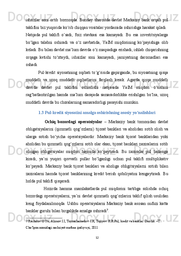 ishsizlar   soni   ortib   bormoqda.   Bunday   sharoitda   davlat   Markaziy   bank   orqali   pul
taklifini biz yuqorida ko rib chiqqan vositalar yordamida oshirishga harakat qiladi. ʻ
Natijada   pul   taklifi   o sadi,   foiz   stavkasi   esa   kamayadi.   Bu   esa   investitsiyalarga	
ʻ
bo lgan   talabni   oshiradi   va   o z   navbatida,   YaIM   miqdorining   ko payishiga   olib	
ʻ ʻ ʻ
keladi. Bu bilan davlat ma’lum davrda o z maqsadiga erishadi, ishlab chiqarishning	
ʻ
orqaga   ketishi   to xtaydi,   ishsizlar   soni   kamayadi,   jamiyatning   daromadlari   esa	
ʻ
oshadi. 
                 Pul-kredit siyosatining oqibati to g risida gapirganda, bu siyosatning qisqa	
ʻ ʻ
muddatli   va   uzoq   muddatli   oqibatlarini   farqlash   kerak.   Agarda   qisqa   muddatli
davrda   davlat   pul   taklifini   oshirilishi   natijasida   YaIM   miqdori   o sishini	
ʻ
rag batlantirilgan   hamda   ma’lum   darajada   samaradorlikka   erishilgan   bo lsa,   uzoq	
ʻ ʻ
muddatli davrda bu choralarning samaradorligi pasayishi mumkin. 
1.3 Pul-kredit siyosatini amalga oshirishning asosiy yo nalishlari 	
ʻ
                  Ochiq   bozordagi   operatsiyalar   –   Markaziy   bank   tomonidan   davlat
obligatsiyalarini  (qimmatli  qog ozlarni)  tijorat  banklari   va aholidan  sotib  olish  va	
ʻ
ularga   sotish   bo yicha   operatsiyalardir.   Markaziy   bank   tijorat   banklaridan   yoki	
ʻ
aholidan bu qimmatli qog ozlarni sotib olar ekan, tijorat banklari zaxiralarini sotib	
ʻ
olingan   obligatsiyalar   miqdori   hajmida   ko paytiradi.   Bu   zaxiralar   pul   bazasiga	
ʻ
kiradi,   ya’ni   yuqori   quvvatli   pullar   bo lganligi   uchun   pul   taklifi   multiplikativ	
ʻ
ko payadi.   Markaziy   bank   tijorat   banklari   va   aholiga   obligitsiyalarni   sotish   bilan	
ʻ
zaxiralarni   hamda   tijorat   banklarining   kredit   berish   qobiliyatini   kengaytiradi.   Bu
holda pul taklifi qisqaradi. 
                  Hozirda   hamma   mamlakatlarda   pul   miqdorini   tartibga   solishda   ochiq
bozordagi operatsiyalarni, ya’ni davlat qimmatli qog ozlarini taklif qilish usulidan	
ʻ
keng   foydalanilmoqda.   Ushbu   operatsiyalarni   Markaziy   bank   asosan   nufuzi   katta
banklar guruhi bilan birgalikda amalga oshiradi 7
. 
7  Rashidov.O.Yu, Alimov.I.I, Toymuhamedov. I.R, Tojiyev. R.R.Pul, kredit va banklar. Darslik. –T.: 
Cho’lpon nomidagi nashriyot-matbaa ijodiy uyi, 2011 
   
12