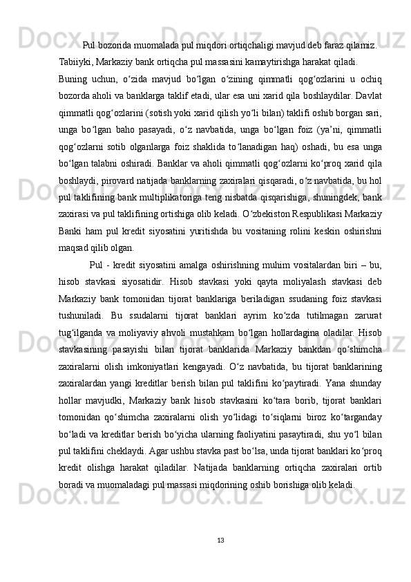           Pul bozorida muomalada pul miqdori ortiqchaligi mavjud deb faraz qilamiz. 
Tabiiyki, Markaziy bank ortiqcha pul massasini kamaytirishga harakat qiladi. 
Buning   uchun,   o zida   mavjud   bo lgan   o zining   qimmatli   qog ozlarini   u   ochiqʻ ʻ ʻ ʻ
bozorda aholi va banklarga taklif etadi, ular esa uni xarid qila boshlaydilar. Davlat
qimmatli qog ozlarini (sotish yoki xarid qilish yo li bilan) taklifi oshib borgan sari,	
ʻ ʻ
unga   bo lgan   baho   pasayadi,   o z   navbatida,   unga   bo lgan   foiz   (ya’ni,   qimmatli	
ʻ ʻ ʻ
qog ozlarni   sotib   olganlarga   foiz   shaklida   to lanadigan   haq)   oshadi,   bu   esa   unga	
ʻ ʻ
bo lgan talabni oshiradi. Banklar va aholi qimmatli qog ozlarni ko proq xarid qila
ʻ ʻ ʻ
boshlaydi, pirovard natijada banklarning zaxiralari qisqaradi, o z navbatida, bu hol	
ʻ
pul taklifining bank multiplikatoriga teng nisbatda qisqarishiga, shuningdek, bank
zaxirasi va pul taklifining ortishiga olib keladi. O zbekiston Respublikasi Markaziy	
ʻ
Banki   ham   pul   kredit   siyosatini   yuritishda   bu   vositaning   rolini   keskin   oshirishni
maqsad qilib olgan. 
                  Pul   -   kredit   siyosatini   amalga   oshirishning   muhim   vositalardan   biri   –   bu,
hisob   stavkasi   siyosatidir.   Hisob   stavkasi   yoki   qayta   moliyalash   stavkasi   deb
Markaziy   bank   tomonidan   tijorat   banklariga   beriladigan   ssudaning   foiz   stavkasi
tushuniladi.   Bu   ssudalarni   tijorat   banklari   ayrim   ko zda   tutilmagan   zarurat	
ʻ
tug ilganda   va   moliyaviy   ahvoli   mustahkam   bo lgan   hollardagina   oladilar.   Hisob	
ʻ ʻ
stavkasining   pasayishi   bilan   tijorat   banklarida   Markaziy   bankdan   qo shimcha	
ʻ
zaxiralarni   olish   imkoniyatlari   kengayadi.   O z   navbatida,   bu   tijorat   banklarining	
ʻ
zaxiralardan   yangi   kreditlar   berish   bilan   pul   taklifini   ko paytiradi.   Yana   shunday	
ʻ
hollar   mavjudki,   Markaziy   bank   hisob   stavkasini   ko tara   borib,   tijorat   banklari	
ʻ
tomonidan   qo shimcha   zaxiralarni   olish   yo lidagi   to siqlarni   biroz   ko targanday	
ʻ ʻ ʻ ʻ
bo ladi va kreditlar berish bo yicha ularning faoliyatini pasaytiradi, shu yo l bilan	
ʻ ʻ ʻ
pul taklifini cheklaydi. Agar ushbu stavka past bo lsa, unda tijorat banklari ko proq	
ʻ ʻ
kredit   olishga   harakat   qiladilar.   Natijada   banklarning   ortiqcha   zaxiralari   ortib
boradi va muomaladagi pul massasi miqdorining oshib borishiga olib keladi. 
13  
  