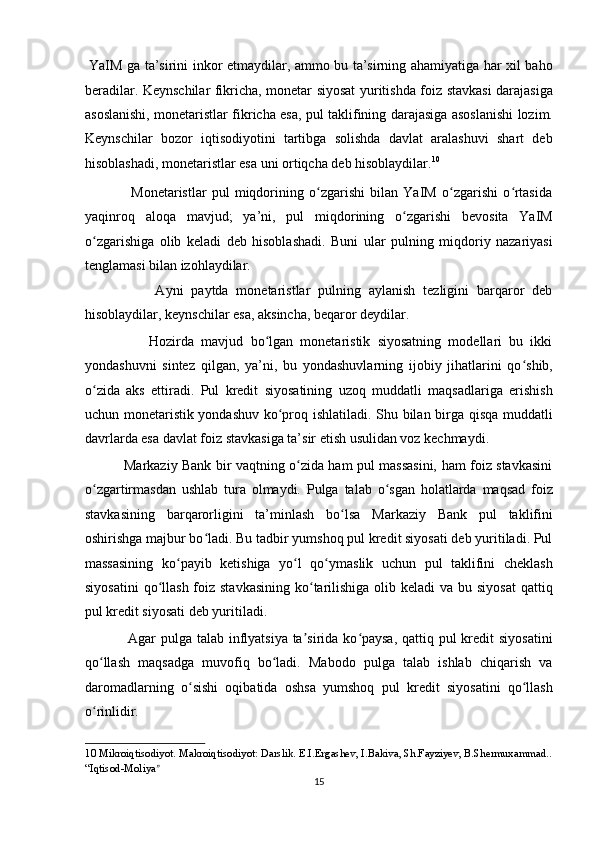   YaIM ga ta’sirini inkor etmaydilar, ammo bu ta’sirning ahamiyatiga har xil baho
beradilar. Keynschilar fikricha, monetar siyosat yuritishda foiz stavkasi darajasiga
asoslanishi, monetaristlar fikricha esa, pul taklifining darajasiga asoslanishi lozim.
Keynschilar   bozor   iqtisodiyotini   tartibga   solishda   davlat   aralashuvi   shart   deb
hisoblashadi, monetaristlar esa uni ortiqcha deb hisoblaydilar. 10
 
                  Monetaristlar   pul   miqdorining   o zgarishi   bilan   YaIM   o zgarishi   o rtasidaʻ ʻ ʻ
yaqinroq   aloqa   mavjud;   ya’ni,   pul   miqdorining   o zgarishi   bevosita   YaIM	
ʻ
o zgarishiga   olib   keladi   deb   hisoblashadi.   Buni   ular   pulning   miqdoriy   nazariyasi	
ʻ
tenglamasi bilan izohlaydilar. 
                  Ayni   paytda   monetaristlar   pulning   aylanish   tezligini   barqaror   deb
hisoblaydilar, keynschilar esa, aksincha, beqaror deydilar. 
                  Hozirda   mavjud   bo lgan   monetaristik   siyosatning   modellari   bu   ikki	
ʻ
yondashuvni   sintez   qilgan,   ya’ni,   bu   yondashuvlarning   ijobiy   jihatlarini   qo shib,	
ʻ
o zida   aks   ettiradi.   Pul   kredit   siyosatining   uzoq   muddatli   maqsadlariga   erishish	
ʻ
uchun monetaristik yondashuv ko proq ishlatiladi. Shu bilan birga qisqa muddatli	
ʻ
davrlarda esa davlat foiz stavkasiga ta’sir etish usulidan voz kechmaydi. 
                 Markaziy Bank bir vaqtning o zida ham pul massasini, ham foiz stavkasini	
ʻ
o zgartirmasdan   ushlab   tura   olmaydi.   Pulga   talab   o sgan   holatlarda   maqsad   foiz	
ʻ ʻ
stavkasining   barqarorligini   ta’minlash   bo lsa   Markaziy   Bank   pul   taklifini	
ʻ
oshirishga majbur bo ladi. Bu tadbir yumshoq pul kredit siyosati deb yuritiladi. Pul	
ʻ
massasining   ko payib   ketishiga   yo l   qo ymaslik   uchun   pul   taklifini   cheklash	
ʻ ʻ ʻ
siyosatini  qo llash  foiz stavkasining  ko tarilishiga  olib keladi  va bu siyosat  qattiq	
ʻ ʻ
pul kredit siyosati deb yuritiladi. 
                 Agar  pulga talab inflyatsiya ta sirida ko paysa,  qattiq pul kredit  siyosatini	
ʼ ʻ
qo llash   maqsadga   muvofiq   bo ladi.   Mabodo   pulga   talab   ishlab   chiqarish   va	
ʻ ʻ
daromadlarning   o sishi   oqibatida   oshsa   yumshoq   pul   kredit   siyosatini   qo llash	
ʻ ʻ
o rinlidir. 	
ʻ
10  Mikroiqtisodiyot. Makroiqtisodiyot: Darslik. E.I.Ergashev, I.Bakiva, Sh.Fayziyev, B.Shermuxammad.. 
“Iqtisod-Moliya ” 
15  
  