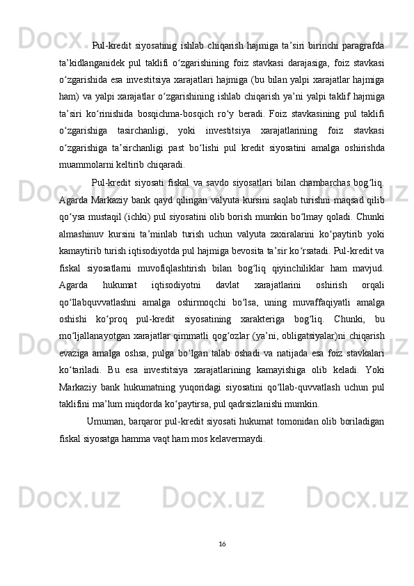 Pul-kredit   siyosatinig   ishlab   chiqarish   hajmiga   ta’siri   birinchi   paragrafda
ta’kidlanganidek   pul   taklifi   o zgarishining   foiz   stavkasi   darajasiga,   foiz   stavkasiʻ
o zgarishida esa investitsiya xarajatlari hajmiga (bu bilan yalpi xarajatlar hajmiga	
ʻ
ham)  va yalpi xarajatlar o zgarishining ishlab chiqarish ya’ni yalpi  taklif  hajmiga	
ʻ
ta’siri   ko rinishida   bosqichma-bosqich   ro y   beradi.   Foiz   stavkasining   pul   taklifi	
ʻ ʻ
o zgarishiga   tasirchanligi,   yoki   investitsiya   xarajatlarining   foiz   stavkasi	
ʻ
o zgarishiga   ta sirchanligi   past   bo lishi   pul   kredit   siyosatini   amalga   oshirishda
ʻ ʼ ʻ
muammolarni keltirib chiqaradi. 
                  Pul-kredit   siyosati   fiskal   va   savdo   siyosatlari   bilan   chambarchas   bog liq.	
ʻ
Agarda Markaziy bank qayd qilingan valyuta kursini saqlab turishni maqsad qilib
qo ysa mustaqil (ichki) pul siyosatini olib borish mumkin bo lmay qoladi. Chunki	
ʻ ʻ
almashinuv   kursini   ta’minlab   turish   uchun   valyuta   zaxiralarini   ko paytirib   yoki	
ʻ
kamaytirib turish iqtisodiyotda pul hajmiga bevosita ta’sir ko rsatadi. Pul-kredit va	
ʻ
fiskal   siyosatlarni   muvofiqlashtirish   bilan   bog liq   qiyinchiliklar   ham   mavjud.	
ʻ
Agarda   hukumat   iqtisodiyotni   davlat   xarajatlarini   oshirish   orqali
qo llabquvvatlashni   amalga   oshirmoqchi   bo lsa,   uning   muvaffaqiyatli   amalga	
ʻ ʻ
oshishi   ko proq   pul-kredit   siyosatining   xarakteriga   bog liq.   Chunki,   bu	
ʻ ʻ
mo ljallanayotgan  xarajatlar  qimmatli  qog ozlar  (ya’ni, obligatsiyalar)ni  chiqarish	
ʻ ʻ
evaziga   amalga   oshsa,   pulga   bo lgan   talab   oshadi   va   natijada   esa   foiz   stavkalari	
ʻ
ko tariladi.   Bu   esa   investitsiya   xarajatlarining   kamayishiga   olib   keladi.   Yoki	
ʻ
Markaziy   bank   hukumatning   yuqoridagi   siyosatini   qo llab-quvvatlash   uchun   pul	
ʻ
taklifini ma’lum miqdorda ko paytirsa, pul qadrsizlanishi mumkin. 	
ʻ
                 Umuman, barqaror pul-kredit siyosati hukumat tomonidan olib boriladigan
fiskal siyosatga hamma vaqt ham mos kelavermaydi. 
 
 
 
 
16