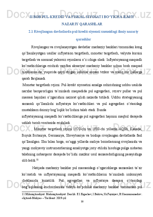 II BOB PUL-KREDIT VA FISKAL SIYOSATI BO YICHA ILMIY ʻ
NAZARIY QARASHLAR 
2.1 Rivojlangan davlatlarda pul-kredit siyosati xususidagi ilmiy nazariy 
qarashlar  
          Rivojlangan va rivojlanayotgan davlatlar markaziy banklari tomonidan keng
qo’llanilayotgan   usullar   inflyatsion   targetlash,   monetar   targetlash,   valyuta   kursini
targetlash va nominal yakorsiz rejimlarni o’z ichiga oladi. Inflyatsiyaning maqsadli
ko’rsatkichlariga erishish vazifasi  aksariyat  markaziy banklar uchun bosh maqsad
hisoblansa-da, yuqorida qayd etilgan uslublar asosan tezkor va oraliq mo’ljallarga
qarab farqlanadi. 
 Monetar targetlash rejimi. Pul-kredit siyosatini amalga oshirishning ushbu usulida
narxlar   barqarorligini   ta’minlash   maqsadida   pul   agregatlari,   rezerv   pullar   va   pul
massasi hajmlari o’zgarishini nazorat qilish nazarda tutiladi. Ushbu strategiyaning
samarali   qo’llanilishi   inflyatsiya   ko’rsatkichlari   va   pul   agregatlari   o’rtasidagi
mustahkam doimiy bog’liqlik bo’lishini talab etadi. Bunda 
inflyatsiyaning maqsadli ko’rsatkichlariga pul agregatlari hajmini maqbul darajada
ushlab turish vositasida erishiladi. 
                  Monetar   targetlash   rejimi   1970-chi   va   1980-chi   yillarda   AQSh,   Kanada,
Buyuk Britaniya, Germaniya, Shveytsariya va boshqa rivojlangan davlatlarda faol
qo’llanilgan. Shu bilan birga, so’nggi yillarda moliya bozorlarining rivojlanishi va
yangi moliyaviy instrumentlarning amaliyotga joriy etilishi hisobiga pulga nisbatan
talabning nobarqaror darajada bo’lishi mazkur usul samaradorligining pasayishiga
olib keldi. 11
 
                 Natijada markaziy banklar pul massasidagi  o’zgarishlarga samaralari ta’sir
ko’rsatish   va   inflyatsiyaning   maqsadli   ko’rsatkichlarini   ta’minlash   imkoniyati
cheklanishi   kuzatildi.   Pul   agregatlari   va   inflyatsiya   darajasi   o’rtasidagi
bog’liqlikning   kuchsizlanishi   tufayli   ko’pchilik   markaziy   banklar   tomonidan   pul
11  Mikroiqtisodiyot. Makroiqtisodiyot: Darslik. E.I.Ergashev, I.Bakiva, Sh.Fayziyev, B.Shermuxamedov.. 
«Iqtisod-Moliya» – Toshkent. 2019-yil 
18