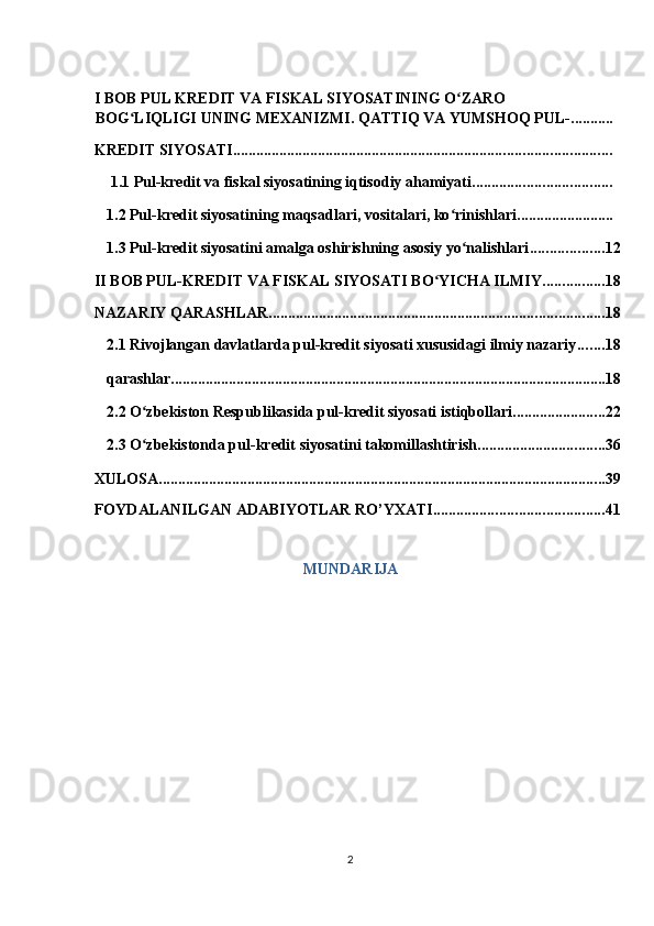 I BOB PUL KREDIT VA FISKAL SIYOSATINING O ZARO ʻ
BOG LIQLIGI UNING MEXANIZMI. QATTIQ VA YUMSHOQ PUL-	
ʻ ...........
KREDIT SIYOSATI ..................................................................................................
 1.1 Pul-kredit va fiskal siyosatining iqtisodiy ahamiyati ....................................
1.2 Pul-kredit siyosatining maqsadlari, vositalari, ko rinishlari	
ʻ .........................
1.3 Pul-kredit siyosatini amalga oshirishning asosiy yo nalishlari	
ʻ ................... 12
II BOB PUL-KREDIT VA FISKAL SIYOSATI BO YICHA ILMIY	
ʻ ................ 18
NAZARIY QARASHLAR ....................................................................................... 18
2.1 Rivojlangan davlatlarda pul-kredit siyosati xususidagi ilmiy nazariy ....... 18
qarashlar ................................................................................................................. 18
2.2 O zbekiston Respublikasida pul-kredit siyosati istiqbollari	
ʻ ........................ 22
2.3 O zbekistonda pul-kredit siyosatini takomillashtirish
ʻ ................................. 36
XULOSA .................................................................................................................... 39
FOYDALANILGAN ADABIYOTLAR RO’YXATI ............................................ 41
MUNDARIJA 
2  
  