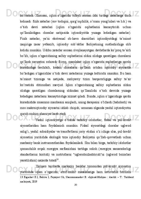 ko rsatadi.   Xususan,   iqlim   o zgarishi   tufayli   asosan   ikki   turdagi   xatarlarga   duchʼ ʼ
kelinadi: fizik xatarlar (suv toshqini, qurg oqchilik, o rmon yong inlari va h.k.) va	
ʼ ʼ ʼ
o tish   davri   xatarlari   (iqlim   o zgarishi   oqibatlarini   kamaytirish   uchun	
ʼ ʼ
qo llaniladigan   choralar   natijasida   iqtisodiyotda   yuzaga   keladigan   xatarlar).
ʼ
Fizik   xatarlar,   ya ni   ekstremal   ob-havo   sharoitlari   iqtisodiyotdagi   ta minot	
ʼ ʼ
zanjiriga   zarar   yetkazib,   iqtisodiy   sub ektlar   faoliyatining   sustlashishiga   olib	
ʼ
kelishi mumkin. Ushbu xatarlar asosan rivojlanayotgan davlatlarda ko proq ta sirli	
ʼ ʼ
bo lib, iqlim o zgarishining salbiy oqibatlarini oldini olishga qaratilgan choralarni	
ʼ ʼ
qo llash   zaruratini   oshiradi.   Biroq,   mamlakat   iqlim   o zgarishi   oqibatlariga   qarshi
ʼ ʼ
kurashishga   kechikib,   keskin   choralarni   qo llash   ortidan   iqtisodiy   siyosatda	
ʼ
bo ladigan o zgarishlar  o tish davri xatarlarini  yuzaga keltirishi  mumkin. Bu ham	
ʼ ʼ ʼ
ta minot   tizimiga   va   natijada,   moliyaviy   tizim   barqarorligiga   salbiy   ta sir
ʼ ʼ
ko rsatishi   ehtimollari   mavjud.   Iqlim   o zgarishining   salbiy   oqibatlarini   oldini
ʼ ʼ
olishga   qaratilgan   choralarning   oldindan   qo llanilishi   o tish   davrida   yuzaga	
ʼ ʼ
keladigan xatarlarni kamaytirishga xizmat qiladi. Bunda, iqlim o zgarishiga qarshi	
ʼ
kurashishda muammo manbasini aniqlash, uning darajasini o lchash (baholash) va	
ʼ
mos makroiqtisodiy siyosatni ishlab chiqish, umuman olganda yashil iqtisodiyotni
qurish muhim ahamiyat kasb etadi. 
                  Yashil   iqtisodiyotga   o tishda   tarkibiy   islohotlar,   fiskal   va   pul-kredit	
ʼ
siyosatlaridan   ham   foydalanish   mumkin.   Fiskal   siyosatdagi   choralar   uglerod
solig i, yashil subsidiyalar va transfertlarni joriy etishni o z ichiga olsa, pul-kredit	
ʼ ʼ
siyosatini   yuritishda   ekologik   toza   iqtisodiy   faoliyatni   qo llab-quvvatlash   uchun	
ʼ
markaziy bank instrumentlaridan foydalaniladi. Shu bilan birga, tarkibiy islohotlar
qonunchilik   orqali   energiya   sarflanishini   tartibga   solish   (energiya   samaradorligi
standartlarini   kiritish)   va   institutlarni   "uglerodsizlashtirish"ni   (uglerod   bozorlari
yaratilishini) nazarda tutadi 13
. 
                  Xalqaro   tajribada   markaziy   banklar   tomonidan   pul-kredit   siyosatini
yuritishda   iqlim   o zgarishi,   atrof-muhit   masalalariga   ham   ustuvorlik   berilishi	
ʼ
13   Ergashev   E.I,   Bakiva   I,   Fayziyev   Sh,   Shermuxamedov   B.   «Iqtisod-Moliya»   :   darslik   –   T.:   Toshkent
nashriyoti, 2019 
20