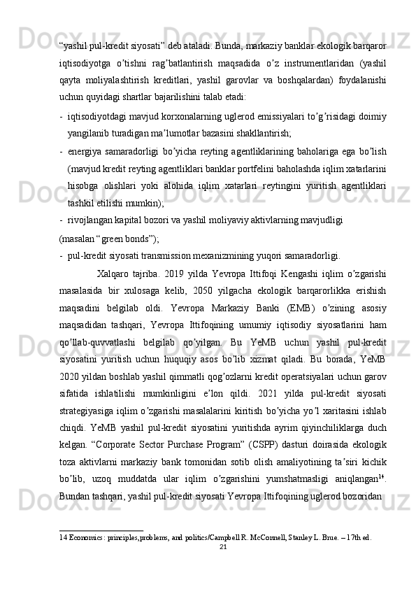 “yashil pul-kredit siyosati” deb ataladi. Bunda, markaziy banklar ekologik barqaror
iqtisodiyotga   o tishni   rag batlantirish   maqsadida   o z   instrumentlaridan   (yashilʼ ʼ ʼ
qayta   moliyalashtirish   kreditlari,   yashil   garovlar   va   boshqalardan)   foydalanishi
uchun quyidagi shartlar bajarilishini talab etadi: 
- iqtisodiyotdagi mavjud korxonalarning uglerod emissiyalari to g risidagi doimiy	
ʼ ʼ
yangilanib turadigan ma lumotlar bazasini shakllantirish; 	
ʼ
- energiya   samaradorligi   bo yicha   reyting   agentliklarining   baholariga   ega   bo lish	
ʼ ʼ
(mavjud kredit reyting agentliklari banklar portfelini baholashda iqlim xatarlarini
hisobga   olishlari   yoki   alohida   iqlim   xatarlari   reytingini   yuritish   agentliklari
tashkil etilishi mumkin); 
- rivojlangan kapital bozori va yashil moliyaviy aktivlarning mavjudligi 
(masalan “green bonds”); 
- pul-kredit siyosati transmission mexanizmining yuqori samaradorligi. 
                  Xalqaro   tajriba.   2019   yilda   Yevropa   Ittifoqi   Kengashi   iqlim   o zgarishi	
ʼ
masalasida   bir   xulosaga   kelib,   2050   yilgacha   ekologik   barqarorlikka   erishish
maqsadini   belgilab   oldi.   Yevropa   Markaziy   Banki   (EMB)   o zining   asosiy	
ʼ
maqsadidan   tashqari,   Yevropa   Ittifoqining   umumiy   iqtisodiy   siyosatlarini   ham
qo llab-quvvatlashi   belgilab   qo yilgan.   Bu   YeMB   uchun   yashil   pul-kredit	
ʼ ʼ
siyosatini   yuritish   uchun   huquqiy   asos   bo lib   xizmat   qiladi.   Bu   borada,   YeMB	
ʼ
2020 yildan boshlab yashil qimmatli qog ozlarni kredit operatsiyalari uchun garov	
ʼ
sifatida   ishlatilishi   mumkinligini   e lon   qildi.   2021   yilda   pul-kredit   siyosati	
ʼ
strategiyasiga   iqlim   o zgarishi   masalalarini   kiritish   bo yicha   yo l   xaritasini   ishlab	
ʼ ʼ ʼ
chiqdi.   YeMB   yashil   pul-kredit   siyosatini   yuritishda   ayrim   qiyinchiliklarga   duch
kelgan.   “Corporate   Sector   Purchase   Program”   (CSPP)   dasturi   doirasida   ekologik
toza   aktivlarni   markaziy   bank   tomonidan   sotib   olish   amaliyotining   ta siri   kichik	
ʼ
bo lib,   uzoq   muddatda   ular   iqlim   o zgarishini   yumshatmasligi   aniqlangan	
ʼ ʼ 14
.
Bundan tashqari, yashil pul-kredit siyosati Yevropa Ittifoqining uglerod bozoridan 
14  Economics: principles,problems, and politics/Campbell R. McConnell, Stanley L. Brue. – 17th ed. 
21