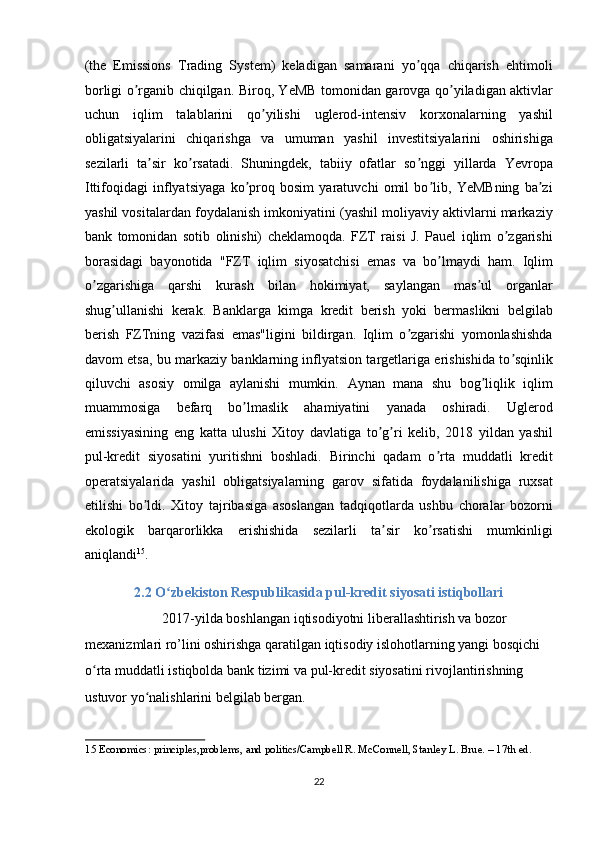 (the   Emissions   Trading   System)   keladigan   samarani   yo qqa   chiqarish   ehtimoliʼ
borligi o rganib chiqilgan. Biroq, YeMB tomonidan garovga qo yiladigan aktivlar	
ʼ ʼ
uchun   iqlim   talablarini   qo yilishi   uglerod-intensiv   korxonalarning   yashil	
ʼ
obligatsiyalarini   chiqarishga   va   umuman   yashil   investitsiyalarini   oshirishiga
sezilarli   ta sir   ko rsatadi.   Shuningdek,   tabiiy   ofatlar   so nggi   yillarda   Yevropa	
ʼ ʼ ʼ
Ittifoqidagi   inflyatsiyaga   ko proq   bosim   yaratuvchi   omil   bo lib,   YeMBning   ba zi	
ʼ ʼ ʼ
yashil vositalardan foydalanish imkoniyatini (yashil moliyaviy aktivlarni markaziy
bank   tomonidan   sotib   olinishi)   cheklamoqda.   FZT   raisi   J.   Pauel   iqlim   o zgarishi	
ʼ
borasidagi   bayonotida   "FZT   iqlim   siyosatchisi   emas   va   bo lmaydi   ham.   Iqlim	
ʼ
o zgarishiga   qarshi   kurash   bilan   hokimiyat,   saylangan   mas ul   organlar	
ʼ ʼ
shug ullanishi   kerak.   Banklarga   kimga   kredit   berish   yoki   bermaslikni   belgilab	
ʼ
berish   FZTning   vazifasi   emas"ligini   bildirgan.   Iqlim   o zgarishi   yomonlashishda	
ʼ
davom etsa, bu markaziy banklarning inflyatsion targetlariga erishishida to sqinlik	
ʼ
qiluvchi   asosiy   omilga   aylanishi   mumkin.   А ynan   mana   shu   bog liqlik   iqlim	
ʼ
muammosiga   befarq   bo lmaslik   ahamiyatini   yanada   oshiradi.   Uglerod	
ʼ
emissiyasining   eng   katta   ulushi   Xitoy   davlatiga   to g ri   kelib,   2018   yildan   yashil	
ʼ ʼ
pul-kredit   siyosatini   yuritishni   boshladi.   Birinchi   qadam   o rta   muddatli   kredit	
ʼ
operatsiyalarida   yashil   obligatsiyalarning   garov   sifatida   foydalanilishiga   ruxsat
etilishi   bo ldi.   Xitoy   tajribasiga   asoslangan   tadqiqotlarda   ushbu   choralar   bozorni	
ʼ
ekologik   barqarorlikka   erishishida   sezilarli   ta sir   ko rsatishi   mumkinligi	
ʼ ʼ
aniqlandi 15
. 
2.2 O zbekiston Respublikasida pul-kredit siyosati istiqbollari	
ʻ  
        2017-yilda boshlangan iqtisodiyotni liberallashtirish va bozor 
mexanizmlari ro’lini oshirishga qaratilgan iqtisodiy islohotlarning yangi bosqichi 
o rta muddatli istiqbolda bank tizimi va pul-kredit siyosatini rivojlantirishning 	
ʻ
ustuvor yo nalishlarini belgilab bergan. 	
ʻ
15  Economics: principles,problems, and politics/Campbell R. McConnell, Stanley L. Brue. – 17th ed. 
 
22