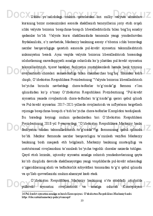 Ushbu   yo nalishdagi   muhim   qarorlardan   biri   milliy   valyuta   almashuvʻ
kursining   bozor   mexanizmlari   asosida   shakllanish   tamoyillarini   joriy   etish   orqali
ichki   valyuta   bozorini   bosqichma-bosqich   liberallashtirilishi   bilan   bog liq   amaliy	
ʻ
qadamlar   bo ldi.   Valyuta   kursi   shakllanishida   tamomila   yangi   yondashuvdan	
ʻ
foydalanilishi, o z navbatida, Markaziy bankning asosiy e’tiborini ichki bozordagi	
ʻ
narxlar   barqarorligiga   qaratish   asnosida   pul-kredit   siyosatini   takomillashtirish
imkoniyatini   beradi.   Ayni   vaqtda   valyuta   bozorini   liberallashtirish   borasidagi
islohotlarning muvafaqqiyatli amalga oshirilishi ko p jihatdan pul-kredit siyosatini	
ʻ
takomillashtirish,   tijorat   banklari   faoliyatini   mustahkamlash   hamda   bank   tizimini
rivojlantirish   choralari   samaradorligi   bilan   chambarchas   bog liq.   Shundan   kelib	
ʻ
chiqib, O zbekiston Respublikasi Prezidentining “Valyuta bozorini liberallashtirish	
ʻ
bo yicha   birinchi   navbatdagi   chora-tadbirlar   to g risida”gi   farmoni   e’lon	
ʻ ʻ ʻ
qilinishidan   ko p   o tmay   O zbekiston   Respublikasi   Prezidentining   “Pul-kredit	
ʻ ʻ ʻ
siyosatini   yanada   rivojlantirish   chora-tadbirlari   to g risida”gi   qarori   qabul   qilindi	
ʻ ʻ
va   Pul-kredit   siyosatini   2017–2021-yillarda   rivojlantirish   va   inflyatsion   targetlash
rejimiga bosqichma-bosqich o tish bo yicha chora-tadbirlar Kompleksi tasdiqlandi.	
ʻ ʻ
Bu   boradagi   keyingi   muhim   qadamlardan   biri   O zbekiston   Respublikasi	
ʻ
Prezidentining   2018-yil   9-yanvardagi   “O zbekiston   Respublikasi   Markaziy   banki	
ʻ
faoliyatini   tubdan   takomillashtirish   to g risida”	
ʻ ʻ 16
gi   farmonining   qabul   qilinishi
bo ldi.   Mazkur   farmonda   narxlar   barqarorligini   ta’minlash   vazifasi   Markaziy	
ʻ
bankning   bosh   maqsadi   etib   belgilanib,   Markaziy   bankning   mustaqilligi   va
institutsional   rivojlanishini   ta’minlash   bo yicha   tegishli   choralar   nazarda   tutilgan.	
ʻ
Qayd   etish   lozimki,   iqtisodiy   siyosatni   amalga   oshirish   yondashuvlarining   qayta
ko rib chiqilishi  davrida shakllanayotgan yangi voqeliklarda pul-kredit sohasidagi	
ʻ
o zgarishlarning aholi va tadbirkorlik subyektlari tomonidan to g ri qabul qilinishi
ʻ ʻ ʻ
va qo llab-quvvatlanishi muhim ahamiyat kasb etadi. 	
ʻ
O zbekiston   Respublikasi   Markaziy   bankining   o rta   muddatli   istiqbolda	
ʻ ʻ
pulkredit   siyosatini   rivojlantirish   va   amalga   oshirish   Konsepsiyasi
16  Pul-kredit siyosatini amalga oshirish Konsepsiyasi. O’zbekiston Respublikasi Markaziy banki 
https://cbu.uz/uz/monetary-policy/concept/ 
23