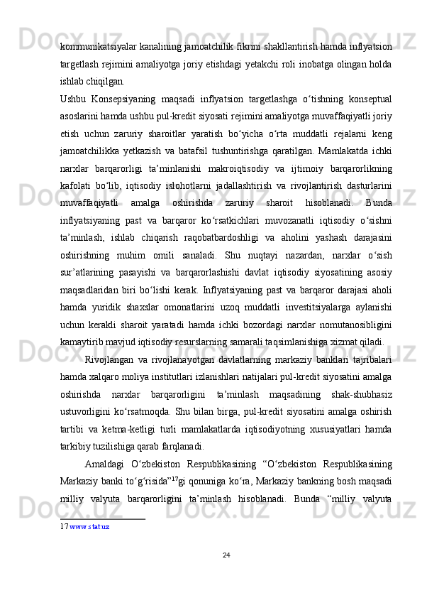 kommunikatsiyalar kanalining jamoatchilik fikrini shakllantirish hamda inflyatsion
targetlash rejimini amaliyotga joriy etishdagi  yetakchi roli inobatga olingan holda
ishlab chiqilgan. 
Ushbu   Konsepsiyaning   maqsadi   inflyatsion   targetlashga   o tishning   konseptualʻ
asoslarini hamda ushbu pul-kredit siyosati rejimini amaliyotga muvaffaqiyatli joriy
etish   uchun   zaruriy   sharoitlar   yaratish   bo yicha   o rta   muddatli   rejalarni   keng	
ʻ ʻ
jamoatchilikka   yetkazish   va   batafsil   tushuntirishga   qaratilgan.   Mamlakatda   ichki
narxlar   barqarorligi   ta’minlanishi   makroiqtisodiy   va   ijtimoiy   barqarorlikning
kafolati   bo lib,   iqtisodiy   islohotlarni   jadallashtirish   va   rivojlantirish   dasturlarini	
ʻ
muvaffaqiyatli   amalga   oshirishda   zaruriy   sharoit   hisoblanadi.   Bunda
inflyatsiyaning   past   va   barqaror   ko rsatkichlari   muvozanatli   iqtisodiy   o sishni	
ʻ ʻ
ta’minlash,   ishlab   chiqarish   raqobatbardoshligi   va   aholini   yashash   darajasini
oshirishning   muhim   omili   sanaladi.   Shu   nuqtayi   nazardan,   narxlar   o sish	
ʻ
sur’atlarining   pasayishi   va   barqarorlashishi   davlat   iqtisodiy   siyosatining   asosiy
maqsadlaridan   biri   bo lishi   kerak.   Inflyatsiyaning   past   va   barqaror   darajasi   aholi	
ʻ
hamda   yuridik   shaxslar   omonatlarini   uzoq   muddatli   investitsiyalarga   aylanishi
uchun   kerakli   sharoit   yaratadi   hamda   ichki   bozordagi   narxlar   nomutanosibligini
kamaytirib mavjud iqtisodiy resurslarning samarali taqsimlanishiga xizmat qiladi. 
Rivojlangan   va   rivojlanayotgan   davlatlarning   markaziy   banklari   tajribalari
hamda xalqaro moliya institutlari izlanishlari natijalari pul-kredit siyosatini amalga
oshirishda   narxlar   barqarorligini   ta’minlash   maqsadining   shak-shubhasiz
ustuvorligini   ko rsatmoqda.   Shu   bilan   birga,   pul-kredit   siyosatini   amalga   oshirish	
ʻ
tartibi   va   ketma-ketligi   turli   mamlakatlarda   iqtisodiyotning   xususiyatlari   hamda
tarkibiy tuzilishiga qarab farqlanadi. 
Amaldagi   O zbekiston   Respublikasining   “O zbekiston   Respublikasining	
ʻ ʻ
Markaziy banki to g risida”
ʻ ʻ 17
gi qonuniga ko ra, Markaziy bankning bosh maqsadi	ʻ
milliy   valyuta   barqarorligini   ta’minlash   hisoblanadi.   Bunda   “milliy   valyuta
17   www.stat.uz  
 
24  
  