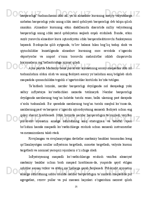 barqarorligi” tushunchasini  ikki xil, ya’ni almashuv kursining xorijiy valyutalarga
nisbatan barqarorligi yoki uning ichki xarid qobiliyati barqarorligi deb talqin qilish
mumkin.   Almashuv   kursining   erkin   shakllanishi   sharoitida   milliy   valyutaning
barqarorligi   uning   ichki   xarid   qobiliyatini   saqlash   orqali   erishiladi.   Bunda,   erkin
suzib yuruvchi almashuv kursi iqtisodiyotni ichki barqarorlashtiruvchi funksiyasini
bajaradi.   Boshqacha   qilib   aytganda,   to lov   balansi   bilan   bog liq   tashqi   shok   vaʻ ʻ
qiyinchiliklar   kuzatilganda   almashuv   kursining   mos   ravishda   o zgarishi	
ʻ
ekportyorlar   va   import   o rnini   bosuvchi   mahsulotlar   ishlab   chiqaruvchi	
ʻ
korxonalarni rag batlantirishga xizmat qiladi. 	
ʻ
Ayni paytda Markaziy bank pul-kredit siyosatining asosiy maqsadini ikki xil
tushunilishini oldini olish va uning faoliyati asosiy yo nalishini aniq belgilab olish	
ʻ
maqsadida qonunchilikka tegishli o zgartirishlar kiritilishi ko zda tutilgan. 	
ʻ ʻ
Ta’kidlash   lozimki,   narxlar   barqarorligi   deyilganda   nol   darajadagi   yoki
salbiy   inflyatsiya   ko rsatkichlari   nazarda   tutilmaydi.   Narxlar   barqarorligi	
ʻ
deyilganda   narxlarning   turg un   holatda   turishi   emas,   balki   ularning   past   darajada	
ʻ
o sishi   tushuniladi.   Bir   qarashda   narxlarning   turg un   turishi   maqbul   ko rinsa-da,	
ʻ ʻ ʻ
narxlarning past va barqaror o zgarishi iqtisodiyotning samarali faoliyati uchun eng	
ʻ
qulay sharoit hisoblanadi. Ichki  bozorda narxlar barqarorligini  ta’minlash vazifasi
pul-kredit   siyosatini   amalga   oshirishning   aniq   strategiyasi   va   batafsil   rejasi
bo lishini   hamda   maqsadli   ko rsatkichlarga   erishish   uchun   samarali   instrumentlar	
ʻ ʻ
va mexanizmlarni talab etadi. 
Rivojlangan va rivojlanayotgan davlatlar markaziy banklari tomonidan keng
qo llanilayotgan   usullar   inflyatsion   targetlash,   monetar   targetlash,   valyuta   kursini
ʻ
targetlash va nominal yaroqsiz rejimlarni o z ichiga oladi. 	
ʻ
Inflyatsiyaning   maqsadli   ko rsatkichlariga   erishish   vazifasi   aksariyat	
ʻ
markaziy   banklar   uchun   bosh   maqsad   hisoblansa-da,   yuqorida   qayd   etilgan
uslublar asosan tezkor va oraliq mo ljallarga qarab farqlanadi. Pul-kredit siyosatini
ʻ
amalga oshirishning ushbu usulida narxlar barqarorligini ta’minlash maqsadida pul
agregatlari,   rezerv   pullar   va   pul   massasi   hajmlari   o zgarishini   nazorat   qilish	
ʻ
25