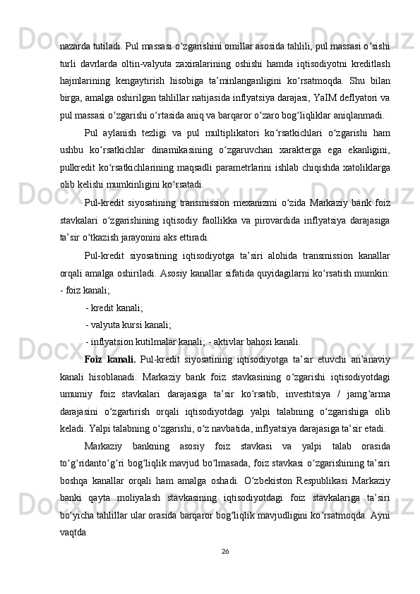 nazarda tutiladi. Pul massasi o zgarishini omillar asosida tahlili, pul massasi o sishiʻ ʻ
turli   davrlarda   oltin-valyuta   zaxiralarining   oshishi   hamda   iqtisodiyotni   kreditlash
hajmlarining   kengaytirish   hisobiga   ta’minlanganligini   ko rsatmoqda.   Shu   bilan	
ʻ
birga, amalga oshirilgan tahlillar natijasida inflyatsiya darajasi, YaIM deflyatori va
pul massasi o zgarishi o rtasida aniq va barqaror o zaro bog liqliklar aniqlanmadi. 	
ʻ ʻ ʻ ʻ
Pul   aylanish   tezligi   va   pul   multiplikatori   ko rsatkichlari   o zgarishi   ham	
ʻ ʻ
ushbu   ko rsatkichlar   dinamikasining   o zgaruvchan   xarakterga   ega   ekanligini,	
ʻ ʻ
pulkredit ko rsatkichlarining maqsadli parametrlarini ishlab chiqishda xatoliklarga	
ʻ
olib kelishi mumkinligini ko rsatadi. 	
ʻ
Pul-kredit   siyosatining   transmission   mexanizmi   o zida   Markaziy   bank   foiz	
ʻ
stavkalari   o zgarishining   iqtisodiy   faollikka   va   pirovardida   inflyatsiya   darajasiga	
ʻ
ta’sir o tkazish jarayonini aks ettiradi. 	
ʻ
Pul-kredit   siyosatining   iqtisodiyotga   ta’siri   alohida   transmission   kanallar
orqali amalga oshiriladi.  Asosiy kanallar sifatida quyidagilarni ko rsatish mumkin:	
ʻ
- foiz kanali; 
- kredit kanali; 
- valyuta kursi kanali; 
- inflyatsion kutilmalar kanali; - aktivlar bahosi kanali. 
Foiz   kanali.   Pul-kredit   siyosatining   iqtisodiyotga   ta’sir   etuvchi   an’anaviy
kanali   hisoblanadi.   Markaziy   bank   foiz   stavkasining   o zgarishi   iqtisodiyotdagi	
ʻ
umumiy   foiz   stavkalari   darajasiga   ta’sir   ko rsatib,   investitsiya   /   jamg arma	
ʻ ʻ
darajasini   o zgartirish   orqali   iqtisodiyotdagi   yalpi   talabning   o zgarishiga   olib	
ʻ ʻ
keladi. Yalpi talabning o zgarishi, o z navbatida, inflyatsiya darajasiga ta’sir etadi. 	
ʻ ʻ
Markaziy   bankning   asosiy   foiz   stavkasi   va   yalpi   talab   orasida
to g ridanto g ri bog liqlik mavjud bo lmasada, foiz stavkasi  o zgarishining ta’siri	
ʻ ʻ ʻ ʻ ʻ ʻ ʻ
boshqa   kanallar   orqali   ham   amalga   oshadi.   O zbekiston   Respublikasi   Markaziy	
ʻ
banki   qayta   moliyalash   stavkasining   iqtisodiyotdagi   foiz   stavkalariga   ta’siri
bo yicha tahlillar ular orasida barqaror bog liqlik mavjudligini ko rsatmoqda. Ayni	
ʻ ʻ ʻ
vaqtda 
26  
  