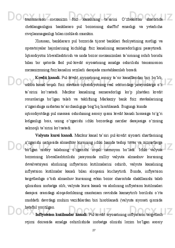 transmission   mexanizm   foiz   kanalining   ta’sirini   O zbekiston   sharoitidaʻ
cheklanganligini   banklararo   pul   bozorining   shaffof   emasligi   va   yetarlicha
rivojlanmaganligi bilan izohlash mumkin. 
Xususan,   banklararo   pul   bozorida   tijorat   banklari   faoliyatining   sustligi   va
operatsiyalar   hajmlarining   kichikligi   foiz   kanalining   samaradorligini   pasaytiradi.
Iqtisodiyotni liberallashtirish va unda bozor mexanizmlari ta’sirining oshib borishi
bilan   bir   qatorda   faol   pul-kredit   siyosatining   amalga   oshirilishi   transmission
mexanizmning foiz kanalini sezilarli darajada mustahkamlab boradi. 
Kredit   kanali.   Pul-kredit   siyosatining  asosiy   ta’sir   kanallaridan biri  bo lib,	
ʻ
ushbu   kanal   orqali   foiz   stavkasi   iqtisodiyotning   real   sektoridagi   jarayonlarga   o z	
ʻ
ta’sirini   ko rsatadi.   Mazkur   kanalning   samaradorligi   ko p   jihatdan   kredit	
ʻ ʻ
resurslariga   bo lgan   talab   va   taklifning   Markaziy   bank   foiz   stavkalarining	
ʻ
o zgarishiga nisbatan ta’sirchanligiga bog liq hisoblanadi. Bugungi kunda 	
ʻ ʻ
iqtisodiyotdagi pul massasi oshishining asosiy qismi kredit kanali hissasiga to g ri	
ʻ ʻ
kelganligi   bois,   uning   o zgarishi   ichki   bozordagi   narxlar   darajasiga   o zining	
ʻ ʻ
salmoqli ta’sirini ko rsatadi. 	
ʻ
Valyuta kursi  kanali.   Mazkur  kanal  ta’siri pul-kredit  siyosati  shartlarining
o zgarishi   natijasida   almashuv   kursining   ichki   hamda   tashqi   tovar   va   xizmatlarga	
ʻ
bo lgan   nisbiy   talabning   o zgarishi   orqali   namoyon   bo ladi.   Ichki   valyuta
ʻ ʻ ʻ
bozorining   liberallashtirilishi   jarayonida   milliy   valyuta   almashuv   kursining
devalvatsiyasi   aholining   inflyatsion   kutilmalarini   oshirib,   valyuta   kanalining
inflyatsion   kutilmalar   kanali   bilan   aloqasini   kuchaytirdi.   Bunda,   inflyatsion
targetlashga   o tish   almashuv   kursining   erkin   bozor   sharoitida   shakllanishi   talab	
ʻ
qilinishini   inobatga   olib,   valyuta   kursi   kanali   va   aholining   inflyatsion   kutilmalari
darajasi   orasidagi   aloqadorlikning   muntazam   ravishda   kamaytirib   borilishi   o rta	
ʻ
muddatli   davrdagi   muhim   vazifalardan   biri   hisoblanadi   (valyuta   siyosati   qismida
batafsil yoritilgan. 
Inflyatsion kutilmalar kanali.   Pul-kredit siyosatining inflyatsion targetlash
rejimi   doirasida   amalga   oshirilishida   inobatga   olinishi   lozim   bo lgan   asosiy	
ʻ
27  
  