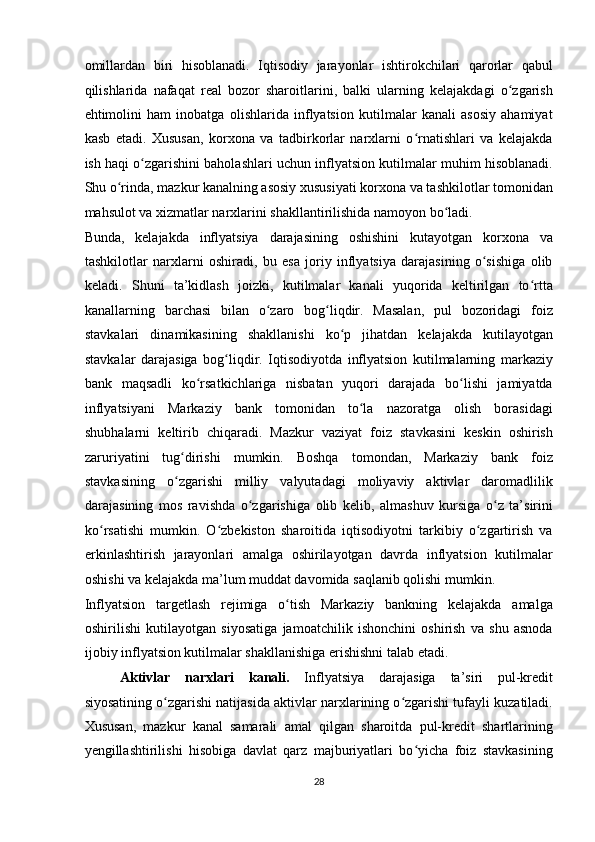 omillardan   biri   hisoblanadi.   Iqtisodiy   jarayonlar   ishtirokchilari   qarorlar   qabul
qilishlarida   nafaqat   real   bozor   sharoitlarini,   balki   ularning   kelajakdagi   o zgarishʻ
ehtimolini   ham   inobatga   olishlarida   inflyatsion   kutilmalar   kanali   asosiy   ahamiyat
kasb   etadi.   Xususan,   korxona   va   tadbirkorlar   narxlarni   o rnatishlari   va   kelajakda	
ʻ
ish haqi o zgarishini baholashlari uchun inflyatsion kutilmalar muhim hisoblanadi.	
ʻ
Shu o rinda, mazkur kanalning asosiy xususiyati korxona va tashkilotlar tomonidan	
ʻ
mahsulot va xizmatlar narxlarini shakllantirilishida namoyon bo ladi. 	
ʻ
Bunda,   kelajakda   inflyatsiya   darajasining   oshishini   kutayotgan   korxona   va
tashkilotlar   narxlarni   oshiradi,   bu   esa   joriy   inflyatsiya   darajasining   o sishiga   olib	
ʻ
keladi.   Shuni   ta’kidlash   joizki,   kutilmalar   kanali   yuqorida   keltirilgan   to rtta	
ʻ
kanallarning   barchasi   bilan   o zaro   bog liqdir.   Masalan,   pul   bozoridagi   foiz	
ʻ ʻ
stavkalari   dinamikasining   shakllanishi   ko p   jihatdan   kelajakda   kutilayotgan	
ʻ
stavkalar   darajasiga   bog liqdir.   Iqtisodiyotda   inflyatsion   kutilmalarning   markaziy	
ʻ
bank   maqsadli   ko rsatkichlariga   nisbatan   yuqori   darajada   bo lishi   jamiyatda	
ʻ ʻ
inflyatsiyani   Markaziy   bank   tomonidan   to la   nazoratga   olish   borasidagi	
ʻ
shubhalarni   keltirib   chiqaradi.   Mazkur   vaziyat   foiz   stavkasini   keskin   oshirish
zaruriyatini   tug dirishi   mumkin.   Boshqa   tomondan,   Markaziy   bank   foiz	
ʻ
stavkasining   o zgarishi   milliy   valyutadagi   moliyaviy   aktivlar   daromadlilik
ʻ
darajasining   mos   ravishda   o zgarishiga   olib   kelib,   almashuv   kursiga   o z   ta’sirini	
ʻ ʻ
ko rsatishi   mumkin.   O zbekiston   sharoitida   iqtisodiyotni   tarkibiy   o zgartirish   va	
ʻ ʻ ʻ
erkinlashtirish   jarayonlari   amalga   oshirilayotgan   davrda   inflyatsion   kutilmalar
oshishi va kelajakda ma’lum muddat davomida saqlanib qolishi mumkin. 
Inflyatsion   targetlash   rejimiga   o tish   Markaziy   bankning   kelajakda   amalga	
ʻ
oshirilishi   kutilayotgan   siyosatiga   jamoatchilik   ishonchini   oshirish   va   shu   asnoda
ijobiy inflyatsion kutilmalar shakllanishiga erishishni talab etadi. 
Aktivlar   narxlari   kanali.   Inflyatsiya   darajasiga   ta’siri   pul-kredit
siyosatining o zgarishi natijasida aktivlar narxlarining o zgarishi tufayli kuzatiladi.	
ʻ ʻ
Xususan,   mazkur   kanal   samarali   amal   qilgan   sharoitda   pul-kredit   shartlarining
yengillashtirilishi   hisobiga   davlat   qarz   majburiyatlari   bo yicha   foiz   stavkasining	
ʻ
28