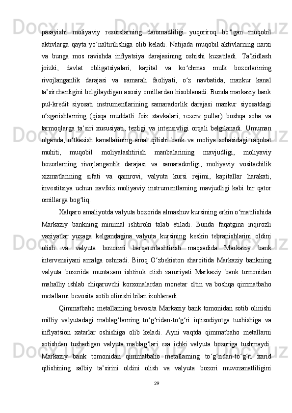 pasayishi   moliyaviy   resurslarning   daromadliligi   yuqoriroq   bo lgan   muqobilʻ
aktivlarga   qayta   yo naltirilishiga   olib   keladi.   Natijada   muqobil   aktivlarning   narxi	
ʻ
va   bunga   mos   ravishda   inflyatsiya   darajasining   oshishi   kuzatiladi.   Ta’kidlash
joizki,   davlat   obligatsiyalari,   kapital   va   ko chmas   mulk   bozorlarining	
ʻ
rivojlanganlik   darajasi   va   samarali   faoliyati,   o z   navbatida,   mazkur   kanal
ʻ
ta’sirchanligini belgilaydigan asosiy omillardan hisoblanadi. Bunda markaziy bank
pul-kredit   siyosati   instrumentlarining   samaradorlik   darajasi   mazkur   siyosatdagi
o zgarishlarning   (qisqa   muddatli   foiz   stavkalari,   rezerv   pullar)   boshqa   soha   va	
ʻ
tarmoqlarga   ta’siri   xususiyati,   tezligi   va   intensivligi   orqali   belgilanadi.   Umuman
olganda,   o tkazish   kanallarining   amal   qilishi   bank   va   moliya   sohasidagi   raqobat	
ʻ
muhiti,   muqobil   moliyalashtirish   manbalarining   mavjudligi,   moliyaviy
bozorlarning   rivojlanganlik   darajasi   va   samaradorligi,   moliyaviy   vositachilik
xizmatlarining   sifati   va   qamrovi,   valyuta   kursi   rejimi,   kapitallar   harakati,
investitsiya   uchun   xavfsiz   moliyaviy   instrumentlarning   mavjudligi   kabi   bir   qator
omillarga bog liq. 	
ʻ
Xalqaro amaliyotda valyuta bozorida almashuv kursining erkin o rnatilishida	
ʻ
Markaziy   bankning   minimal   ishtiroki   talab   etiladi.   Bunda   faqatgina   inqirozli
vaziyatlar   yuzaga   kelgandagina   valyuta   kursining   keskin   tebranishlarini   oldini
olish   va   valyuta   bozorini   barqarorlashtirish   maqsadida   Markaziy   bank
intervensiyani   amalga   oshiradi.   Biroq   O zbekiston   sharoitida   Markaziy   bankning	
ʻ
valyuta   bozorida   muntazam   ishtirok   etish   zaruriyati   Markaziy   bank   tomonidan
mahalliy   ishlab   chiqaruvchi   korxonalardan   monetar   oltin   va   boshqa   qimmatbaho
metallarni bevosita sotib olinishi bilan izohlanadi. 
Qimmatbaho metallarning bevosita Markaziy bank tomonidan sotib olinishi
milliy   valyutadagi   mablag larning   to g ridan-to g ri   iqtisodiyotga   tushishiga   va	
ʻ ʻ ʻ ʻ ʻ
inflyatsion   xatarlar   oshishiga   olib   keladi.   Ayni   vaqtda   qimmatbaho   metallarni
sotishdan   tushadigan   valyuta   mablag lari   esa   ichki   valyuta   bozoriga   tushmaydi.	
ʻ
Markaziy   bank   tomonidan   qimmatbaho   metallarning   to g ridan-to g ri   xarid	
ʻ ʻ ʻ ʻ
qilishining   salbiy   ta’sirini   oldini   olish   va   valyuta   bozori   muvozanatliligini
29