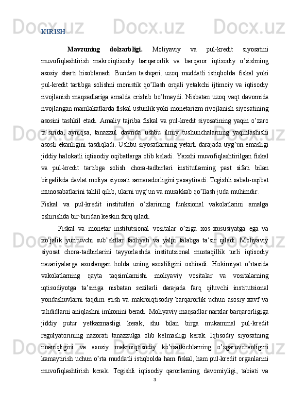 KIRISH 
  Mavzuning   dolzarbligi.   Moliyaviy   va   pul-kredit   siyosatini
muvofiqlashtirish   makroiqtisodiy   barqarorlik   va   barqaror   iqtisodiy   o’sishning
asosiy   sharti   hisoblanadi.   Bundan   tashqari,   uzoq   muddatli   istiqbolda   fiskal   yoki
pul-kredit   tartibga   solishni   monistik   qo’llash   orqali   yetakchi   ijtimoiy   va   iqtisodiy
rivojlanish maqsadlariga amalda erishib bo’lmaydi. Nisbatan uzoq vaqt  davomida
rivojlangan mamlakatlarda fiskal ustunlik yoki monetarizm rivojlanish siyosatining
asosini   tashkil  etadi.  Amaliy  tajriba  fiskal  va  pul-kredit  siyosatining  yaqin  o’zaro
ta’sirida,   ayniqsa,   tanazzul   davrida   ushbu   ilmiy   tushunchalarning   yaqinlashishi
asosli  ekanligini tasdiqladi. Ushbu siyosatlarning yetarli darajada uyg’un emasligi
jiddiy halokatli iqtisodiy oqibatlarga olib keladi.   Yaxshi muvofiqlashtirilgan fiskal
va   pul-kredit   tartibga   solish   chora-tadbirlari   institutlarning   past   sifati   bilan
birgalikda davlat moliya siyosati samaradorligini pasaytiradi. Tegishli sabab-oqibat
munosabatlarini tahlil qilib, ularni uyg’un va murakkab qo’llash juda muhimdir. 
Fiskal   va   pul-kredit   institutlari   o’zlarining   funksional   vakolatlarini   amalga
oshirishda bir-biridan keskin farq qiladi. 
Fiskal   va   monetar   institutsional   vositalar   o’ziga   xos   xususiyatga   ega   va
xo’jalik   yurituvchi   sub’ektlar   faoliyati   va   yalpi   talabga   ta’sir   qiladi.   Moliyaviy
siyosat   chora-tadbirlarini   tayyorlashda   institutsional   mustaqillik   turli   iqtisodiy
nazariyalarga   asoslangan   holda   uning   asosliligini   oshiradi.   Hokimiyat   o’rtasida
vakolatlarning   qayta   taqsimlamishi   moliyaviy   vositalar   va   vositalarning
iqtisodiyotga   ta’siriga   nisbatan   sezilarli   darajada   farq   qiluvchi   institutsional
yondashuvlarni   taqdim   etish   va   makroiqtisodiy   barqarorlik   uchun   asosiy   xavf   va
tahdidlarni aniqlashni imkonini beradi. Moliyaviy maqsadlar narxlar barqarorligiga
jiddiy   putur   yetkazmasligi   kerak,   shu   bilan   birga   mukammal   pul-kredit
regulyatorining   nazorati   tanazzulga   olib   kelmasligi   kerak.   Iqtisodiy   siyosatning
noaniqligini   va   asosiy   makroiqtisodiy   ko’rsatkichlarning   o’zgaruvchanligini
kamaytirish uchun o’rta muddatli istiqbolda ham fiskal, ham pul-kredit organlarini
muvofiqlashtirish   kerak.   Tegishli   iqtisodiy   qarorlarning   davomiyligi,   tabiati   va
3  
  