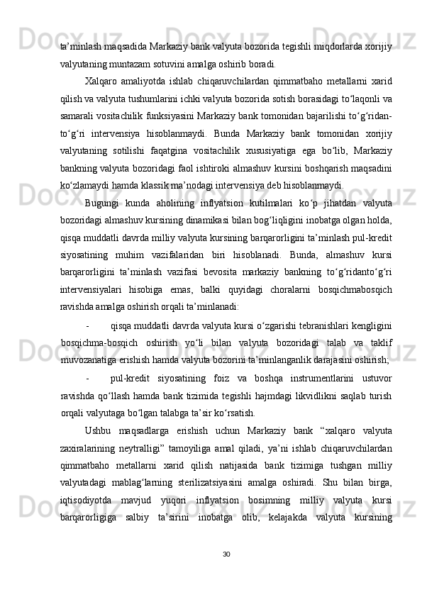 ta’minlash maqsadida Markaziy bank valyuta bozorida tegishli miqdorlarda xorijiy
valyutaning muntazam sotuvini amalga oshirib boradi. 
Xalqaro   amaliyotda   ishlab   chiqaruvchilardan   qimmatbaho   metallarni   xarid
qilish va valyuta tushumlarini ichki valyuta bozorida sotish borasidagi to laqonli vaʻ
samarali vositachilik funksiyasini Markaziy bank tomonidan bajarilishi to g ridan-	
ʻ ʻ
to g ri   intervensiya   hisoblanmaydi.   Bunda   Markaziy   bank   tomonidan   xorijiy	
ʻ ʻ
valyutaning   sotilishi   faqatgina   vositachilik   xususiyatiga   ega   bo lib,   Markaziy	
ʻ
bankning valyuta bozoridagi faol ishtiroki almashuv kursini boshqarish maqsadini
ko zlamaydi hamda klassik ma’nodagi intervensiya deb hisoblanmaydi. 	
ʻ
Bugungi   kunda   aholining   inflyatsion   kutilmalari   ko p   jihatdan   valyuta	
ʻ
bozoridagi almashuv kursining dinamikasi bilan bog liqligini inobatga olgan holda,	
ʻ
qisqa muddatli davrda milliy valyuta kursining barqarorligini ta’minlash pul-kredit
siyosatining   muhim   vazifalaridan   biri   hisoblanadi.   Bunda,   almashuv   kursi
barqarorligini   ta’minlash   vazifasi   bevosita   markaziy   bankning   to g ridanto g ri	
ʻ ʻ ʻ ʻ
intervensiyalari   hisobiga   emas,   balki   quyidagi   choralarni   bosqichmabosqich
ravishda amalga oshirish orqali ta’minlanadi: 
- qisqa muddatli davrda valyuta kursi o zgarishi tebranishlari kengligini	
ʻ
bosqichma-bosqich   oshirish   yo li   bilan   valyuta   bozoridagi   talab   va   taklif	
ʻ
muvozanatiga erishish hamda valyuta bozorini ta’minlanganlik darajasini oshirish; 
- pul-kredit   siyosatining   foiz   va   boshqa   instrumentlarini   ustuvor
ravishda  qo llash  hamda  bank   tizimida   tegishli   hajmdagi   likvidlikni  saqlab  turish	
ʻ
orqali valyutaga bo lgan talabga ta’sir ko rsatish. 	
ʻ ʻ
Ushbu   maqsadlarga   erishish   uchun   Markaziy   bank   “xalqaro   valyuta
zaxiralarining   neytralligi”   tamoyiliga   amal   qiladi,   ya’ni   ishlab   chiqaruvchilardan
qimmatbaho   metallarni   xarid   qilish   natijasida   bank   tizimiga   tushgan   milliy
valyutadagi   mablag larning   sterilizatsiyasini   amalga   oshiradi.   Shu   bilan   birga,
ʻ
iqtisodiyotda   mavjud   yuqori   inflyatsion   bosimning   milliy   valyuta   kursi
barqarorligiga   salbiy   ta’sirini   inobatga   olib,   kelajakda   valyuta   kursining
30  
  