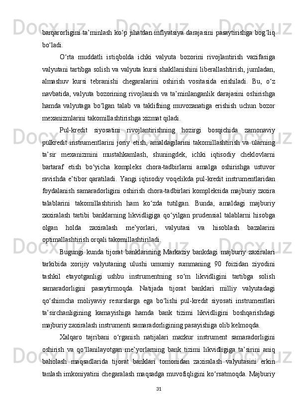 barqarorligini ta’minlash  ko p jihatdan inflyatsiya darajasini  pasaytirishga bog liqʻ ʻ
bo ladi. 	
ʻ
O rta   muddatli   istiqbolda   ichki   valyuta   bozorini   rivojlantirish   vazifasiga	
ʻ
valyutani tartibga solish va valyuta kursi shakllanishini liberallashtirish, jumladan,
almashuv   kursi   tebranishi   chegaralarini   oshirish   vositasida   erishiladi.   Bu,   o z	
ʻ
navbatida,   valyuta  bozorining  rivojlanish   va  ta’minlanganlik   darajasini   oshirishga
hamda   valyutaga   bo lgan   talab   va   taklifning   muvozanatiga   erishish   uchun   bozor	
ʻ
mexanizmlarini takomillashtirishga xizmat qiladi. 
Pul-kredit   siyosatini   rivojlantirishning   hozirgi   bosqichida   zamonaviy
pulkredit   instrumentlarini   joriy   etish,   amaldagilarini   takomillashtirish   va   ularning
ta’sir   mexanizmini   mustahkamlash,   shuningdek,   ichki   iqtisodiy   cheklovlarni
bartaraf   etish   bo yicha   kompleks   chora-tadbirlarni   amalga   oshirishga   ustuvor	
ʻ
ravishda   e’tibor   qaratiladi.   Yangi   iqtisodiy   voqelikda   pul-kredit   instrumentlaridan
foydalanish samaradorligini oshirish chora-tadbirlari kompleksida majburiy zaxira
talablarini   takomillashtirish   ham   ko zda   tutilgan.   Bunda,   amaldagi   majburiy	
ʻ
zaxiralash   tartibi   banklarning   likvidligiga   qo yilgan   prudensial   talablarni   hisobga	
ʻ
olgan   holda   zaxiralash   me’yorlari,   valyutasi   va   hisoblash   bazalarini
optimallashtirish orqali takomillashtiriladi. 
Bugungi   kunda   tijorat   banklarining   Markaziy   bankdagi   majburiy   zaxiralari
tarkibida   xorijiy   valyutaning   ulushi   umumiy   summaning   90   foizidan   ziyodini
tashkil   etayotganligi   ushbu   instrumentning   so m   likvidligini   tartibga   solish	
ʻ
samaradorligini   pasaytirmoqda.   Natijada   tijorat   banklari   milliy   valyutadagi
qo shimcha   moliyaviy   resurslarga   ega   bo lishi   pul-kredit   siyosati   instrumentlari	
ʻ ʻ
ta’sirchanligining   kamayishiga   hamda   bank   tizimi   likvidligini   boshqarishdagi
majburiy zaxiralash instrumenti samaradorligining pasayishiga olib kelmoqda. 
Xalqaro   tajribani   o rganish   natijalari   mazkur   instrument   samaradorligini	
ʻ
oshirish   va   qo llanilayotgan   me’yorlarning   bank   tizimi   likvidligiga   ta’sirini   aniq	
ʻ
baholash   maqsadlarida   tijorat   banklari   tomonidan   zaxiralash   valyutasini   erkin
tanlash imkoniyatini chegaralash maqsadga muvofiqligini ko rsatmoqda. Majburiy	
ʻ
31  
  