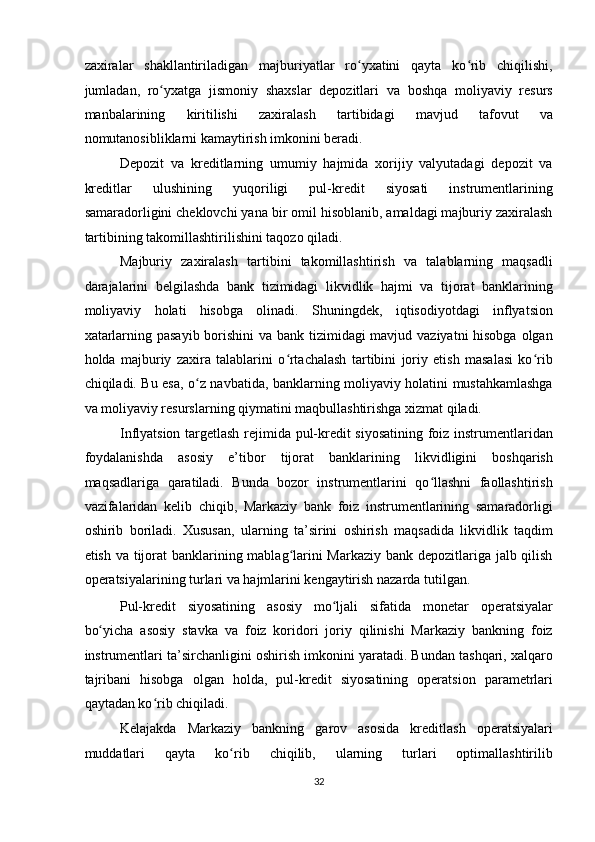 zaxiralar   shakllantiriladigan   majburiyatlar   ro yxatini   qayta   ko rib   chiqilishi,ʻ ʻ
jumladan,   ro yxatga   jismoniy   shaxslar   depozitlari   va   boshqa   moliyaviy   resurs	
ʻ
manbalarining   kiritilishi   zaxiralash   tartibidagi   mavjud   tafovut   va
nomutanosibliklarni kamaytirish imkonini beradi. 
Depozit   va   kreditlarning   umumiy   hajmida   xorijiy   valyutadagi   depozit   va
kreditlar   ulushining   yuqoriligi   pul-kredit   siyosati   instrumentlarining
samaradorligini cheklovchi yana bir omil hisoblanib, amaldagi majburiy zaxiralash
tartibining takomillashtirilishini taqozo qiladi. 
Majburiy   zaxiralash   tartibini   takomillashtirish   va   talablarning   maqsadli
darajalarini   belgilashda   bank   tizimidagi   likvidlik   hajmi   va   tijorat   banklarining
moliyaviy   holati   hisobga   olinadi.   Shuningdek,   iqtisodiyotdagi   inflyatsion
xatarlarning pasayib borishini  va bank tizimidagi mavjud vaziyatni  hisobga olgan
holda   majburiy   zaxira   talablarini   o rtachalash   tartibini   joriy   etish   masalasi   ko rib	
ʻ ʻ
chiqiladi. Bu esa, o z navbatida, banklarning moliyaviy holatini mustahkamlashga	
ʻ
va moliyaviy resurslarning qiymatini maqbullashtirishga xizmat qiladi. 
Inflyatsion targetlash rejimida pul-kredit siyosatining foiz instrumentlaridan
foydalanishda   asosiy   e’tibor   tijorat   banklarining   likvidligini   boshqarish
maqsadlariga   qaratiladi.   Bunda   bozor   instrumentlarini   qo llashni   faollashtirish	
ʻ
vazifalaridan   kelib   chiqib,   Markaziy   bank   foiz   instrumentlarining   samaradorligi
oshirib   boriladi.   Xususan,   ularning   ta’sirini   oshirish   maqsadida   likvidlik   taqdim
etish va tijorat banklarining mablag larini Markaziy bank depozitlariga jalb qilish	
ʻ
operatsiyalarining turlari va hajmlarini kengaytirish nazarda tutilgan. 
Pul-kredit   siyosatining   asosiy   mo ljali   sifatida   monetar   operatsiyalar	
ʻ
bo yicha   asosiy   stavka   va   foiz   koridori   joriy   qilinishi   Markaziy   bankning   foiz	
ʻ
instrumentlari ta’sirchanligini oshirish imkonini yaratadi. Bundan tashqari, xalqaro
tajribani   hisobga   olgan   holda,   pul-kredit   siyosatining   operatsion   parametrlari
qaytadan ko rib chiqiladi. 	
ʻ
Kelajakda   Markaziy   bankning   garov   asosida   kreditlash   operatsiyalari
muddatlari   qayta   ko rib   chiqilib,   ularning   turlari   optimallashtirilib	
ʻ
32  
  